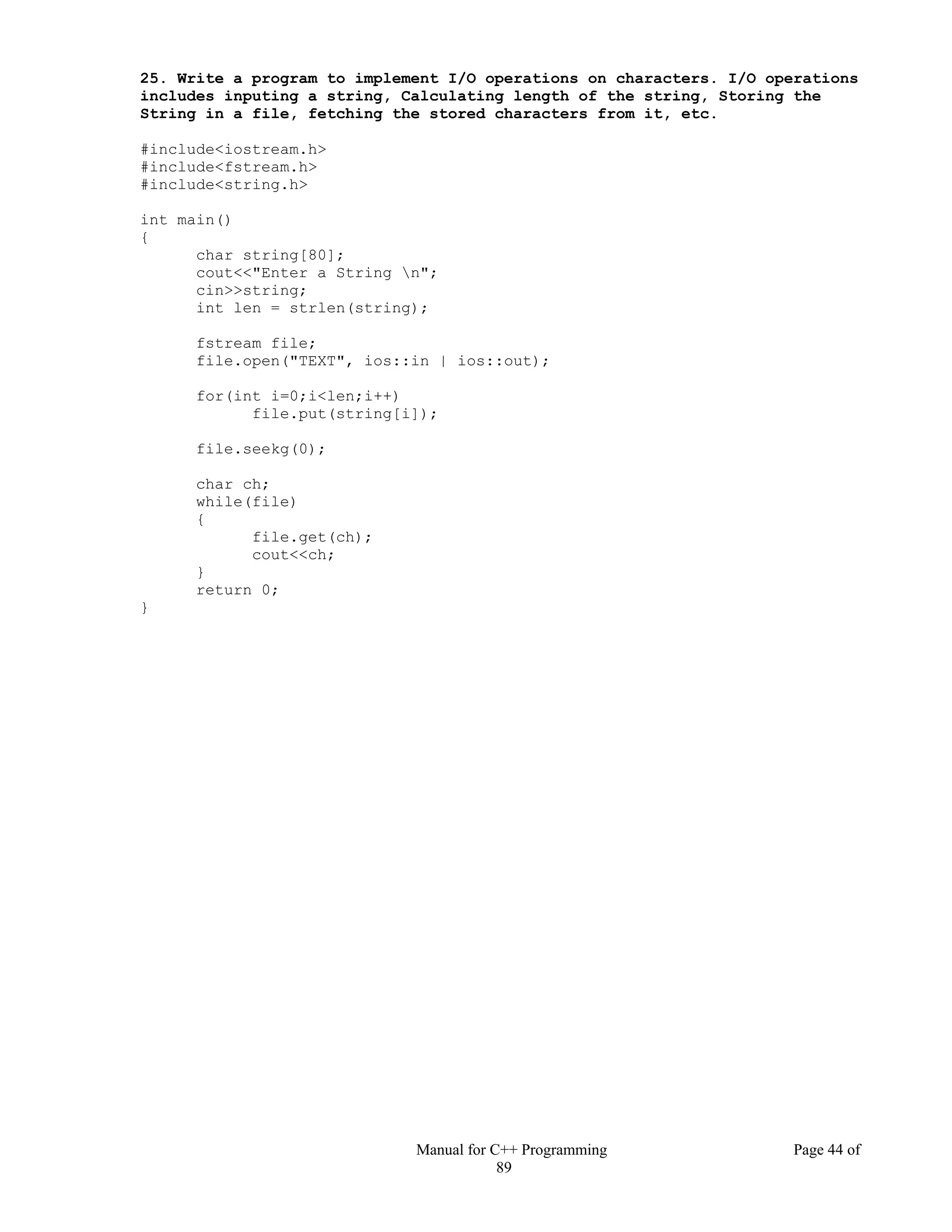 Manual for C++ Programming Page 44 of
89
25. Write a program to implement I/O operations on characters. I/O operations
includes inputing a string, Calculating length of the string, Storing the
String in a file, fetching the stored characters from it, etc.
#include<iostream.h>
#include<fstream.h>
#include<string.h>
int main()
{
char string[80];
cout<<"Enter a String n";
cin>>string;
int len = strlen(string);
fstream file;
file.open("TEXT", ios::in | ios::out);
for(int i=0;i<len;i++)
file.put(string[i]);
file.seekg(0);
char ch;
while(file)
{
file.get(ch);
cout<<ch;
}
return 0;
}
 