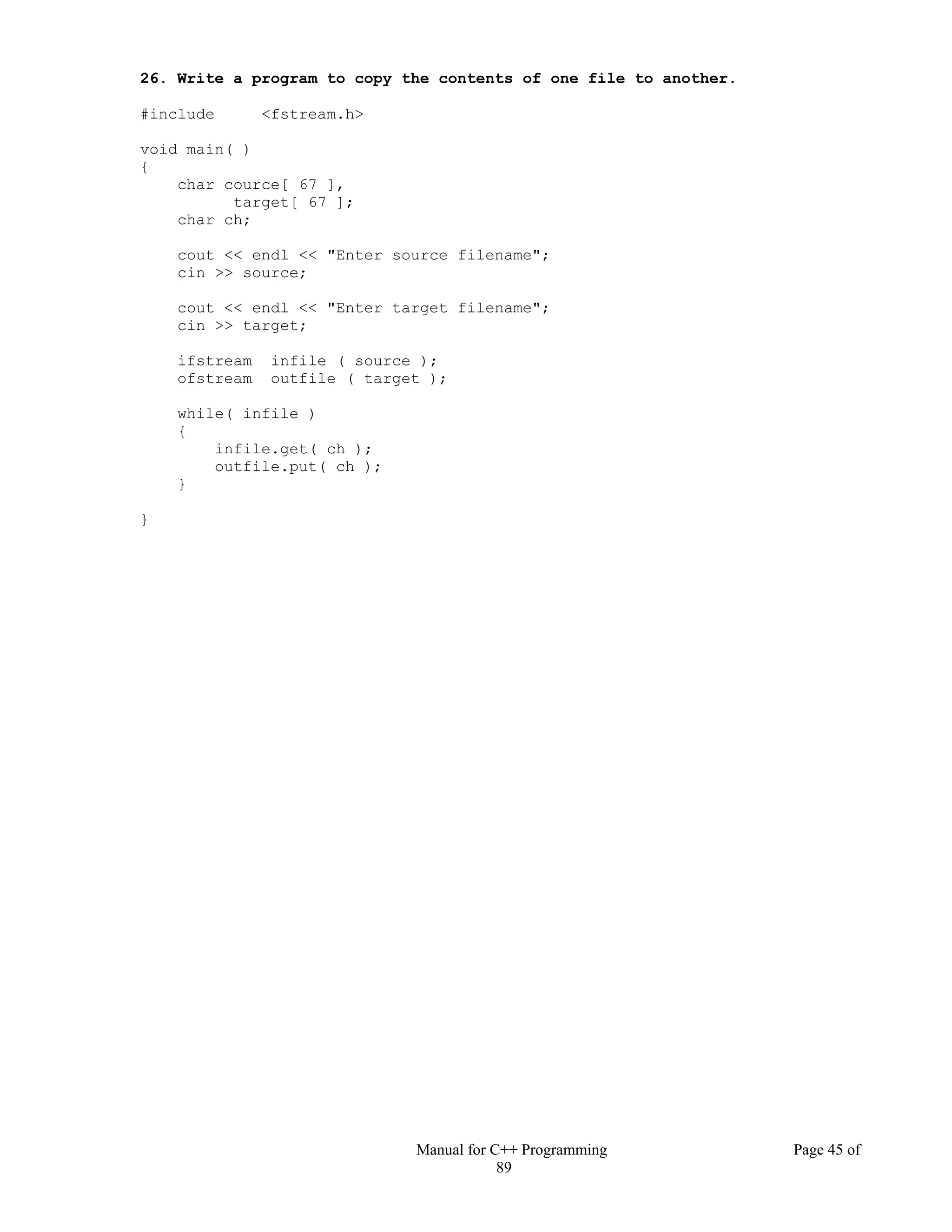 Manual for C++ Programming Page 45 of
89
26. Write a program to copy the contents of one file to another.
#include <fstream.h>
void main( )
{
char cource[ 67 ],
target[ 67 ];
char ch;
cout << endl << "Enter source filename";
cin >> source;
cout << endl << "Enter target filename";
cin >> target;
ifstream infile ( source );
ofstream outfile ( target );
while( infile )
{
infile.get( ch );
outfile.put( ch );
}
}
 