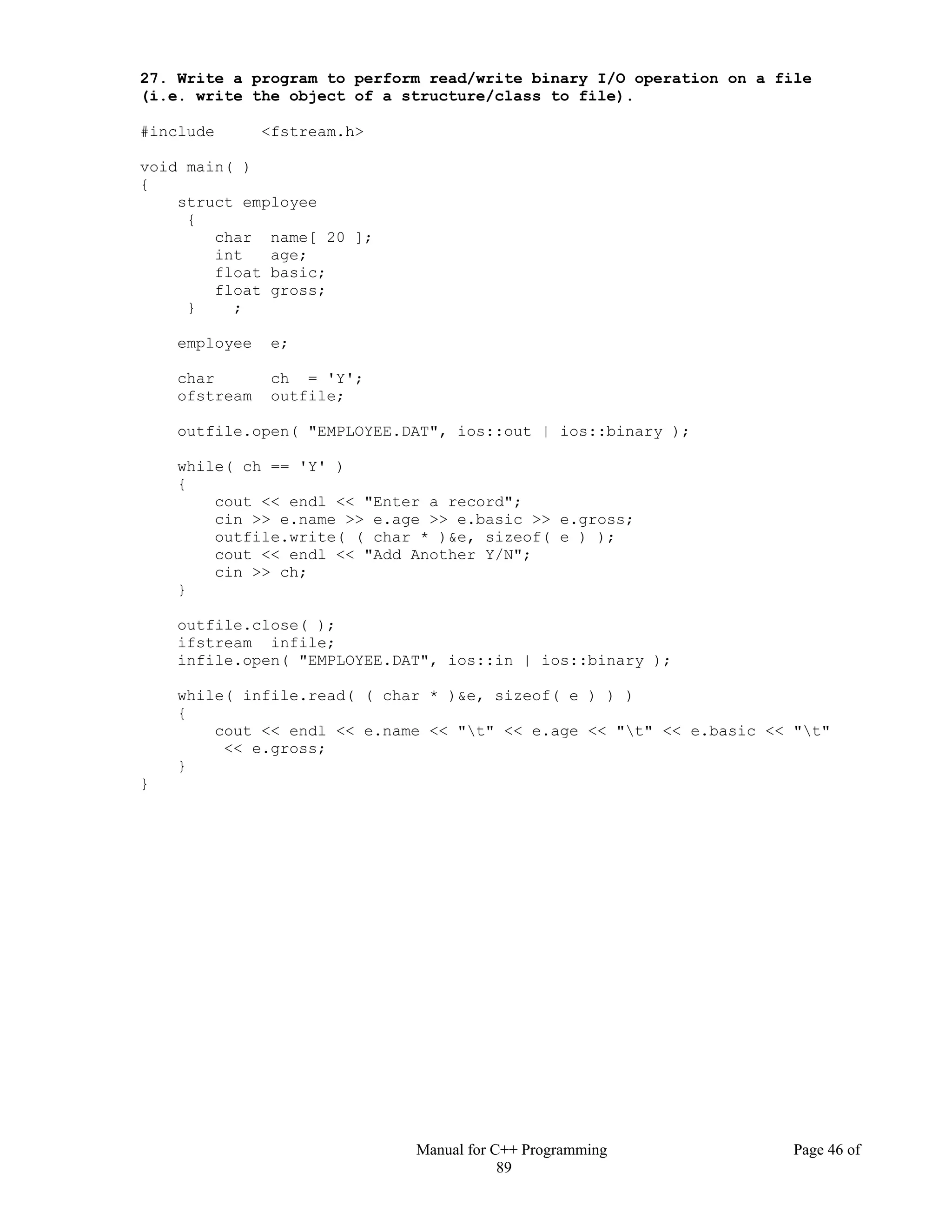 Manual for C++ Programming Page 46 of
89
27. Write a program to perform read/write binary I/O operation on a file
(i.e. write the object of a structure/class to file).
#include <fstream.h>
void main( )
{
struct employee
{
char name[ 20 ];
int age;
float basic;
float gross;
} ;
employee e;
char ch = 'Y';
ofstream outfile;
outfile.open( "EMPLOYEE.DAT", ios::out | ios::binary );
while( ch == 'Y' )
{
cout << endl << "Enter a record";
cin >> e.name >> e.age >> e.basic >> e.gross;
outfile.write( ( char * )&e, sizeof( e ) );
cout << endl << "Add Another Y/N";
cin >> ch;
}
outfile.close( );
ifstream infile;
infile.open( "EMPLOYEE.DAT", ios::in | ios::binary );
while( infile.read( ( char * )&e, sizeof( e ) ) )
{
cout << endl << e.name << "t" << e.age << "t" << e.basic << "t"
<< e.gross;
}
}
 