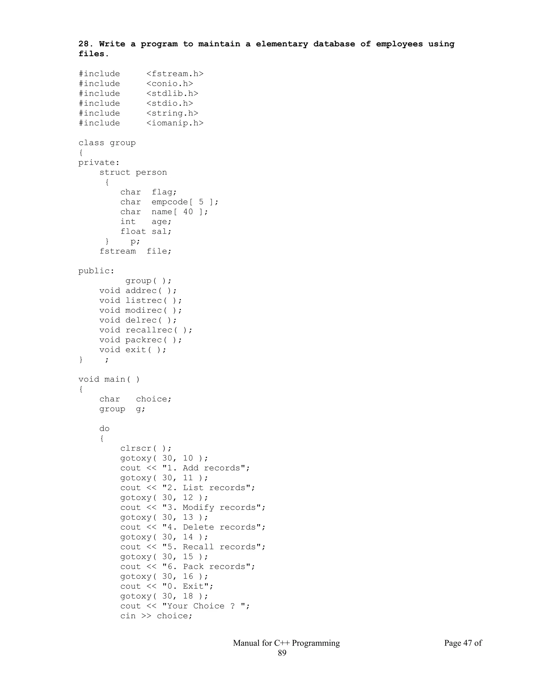 Manual for C++ Programming Page 47 of
89
28. Write a program to maintain a elementary database of employees using
files.
#include <fstream.h>
#include <conio.h>
#include <stdlib.h>
#include <stdio.h>
#include <string.h>
#include <iomanip.h>
class group
{
private:
struct person
{
char flag;
char empcode[ 5 ];
char name[ 40 ];
int age;
float sal;
} p;
fstream file;
public:
group( );
void addrec( );
void listrec( );
void modirec( );
void delrec( );
void recallrec( );
void packrec( );
void exit( );
} ;
void main( )
{
char choice;
group g;
do
{
clrscr( );
gotoxy( 30, 10 );
cout << "1. Add records";
gotoxy( 30, 11 );
cout << "2. List records";
gotoxy( 30, 12 );
cout << "3. Modify records";
gotoxy( 30, 13 );
cout << "4. Delete records";
gotoxy( 30, 14 );
cout << "5. Recall records";
gotoxy( 30, 15 );
cout << "6. Pack records";
gotoxy( 30, 16 );
cout << "0. Exit";
gotoxy( 30, 18 );
cout << "Your Choice ? ";
cin >> choice;
 
