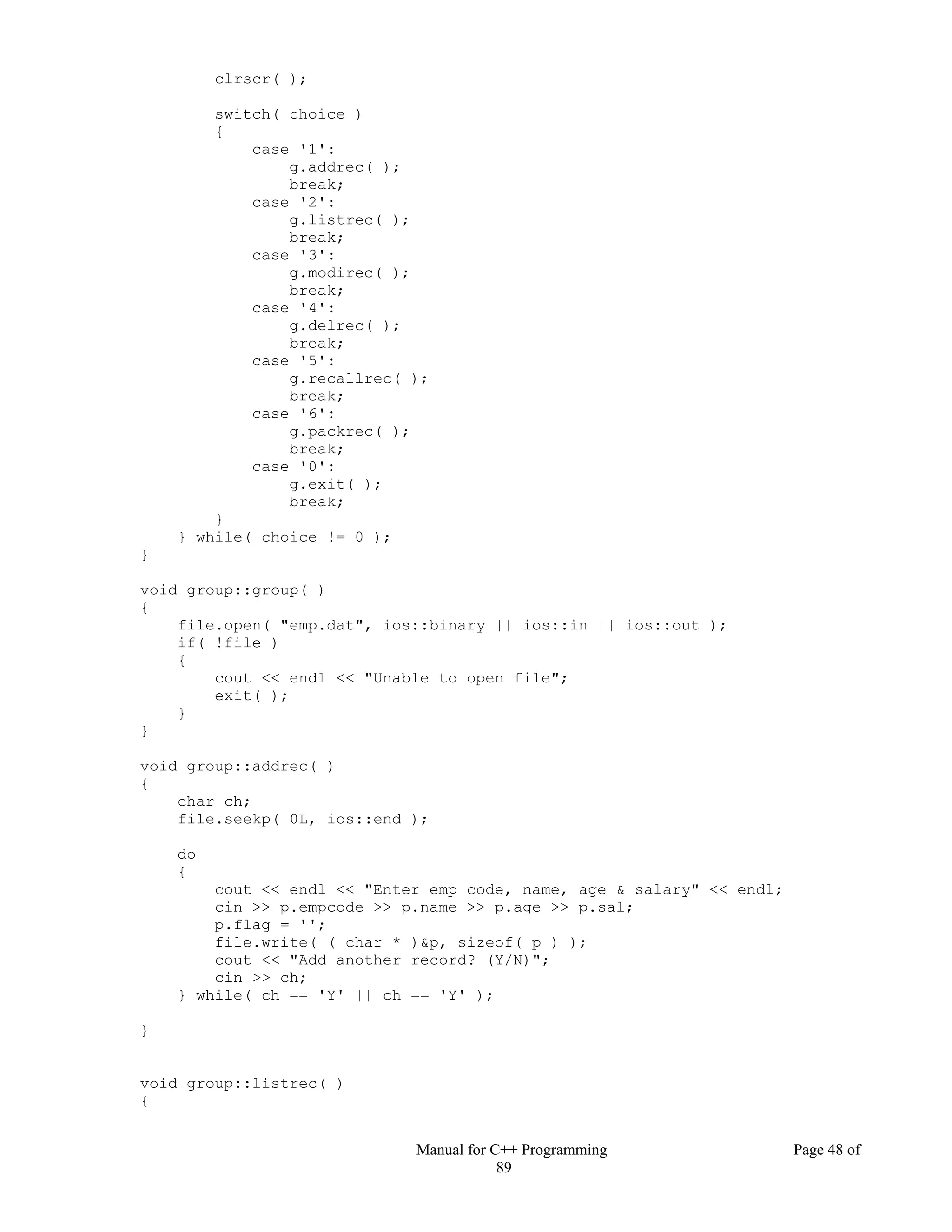 Manual for C++ Programming Page 48 of
89
clrscr( );
switch( choice )
{
case '1':
g.addrec( );
break;
case '2':
g.listrec( );
break;
case '3':
g.modirec( );
break;
case '4':
g.delrec( );
break;
case '5':
g.recallrec( );
break;
case '6':
g.packrec( );
break;
case '0':
g.exit( );
break;
}
} while( choice != 0 );
}
void group::group( )
{
file.open( "emp.dat", ios::binary || ios::in || ios::out );
if( !file )
{
cout << endl << "Unable to open file";
exit( );
}
}
void group::addrec( )
{
char ch;
file.seekp( 0L, ios::end );
do
{
cout << endl << "Enter emp code, name, age & salary" << endl;
cin >> p.empcode >> p.name >> p.age >> p.sal;
p.flag = '';
file.write( ( char * )&p, sizeof( p ) );
cout << "Add another record? (Y/N)";
cin >> ch;
} while( ch == 'Y' || ch == 'Y' );
}
void group::listrec( )
{
 