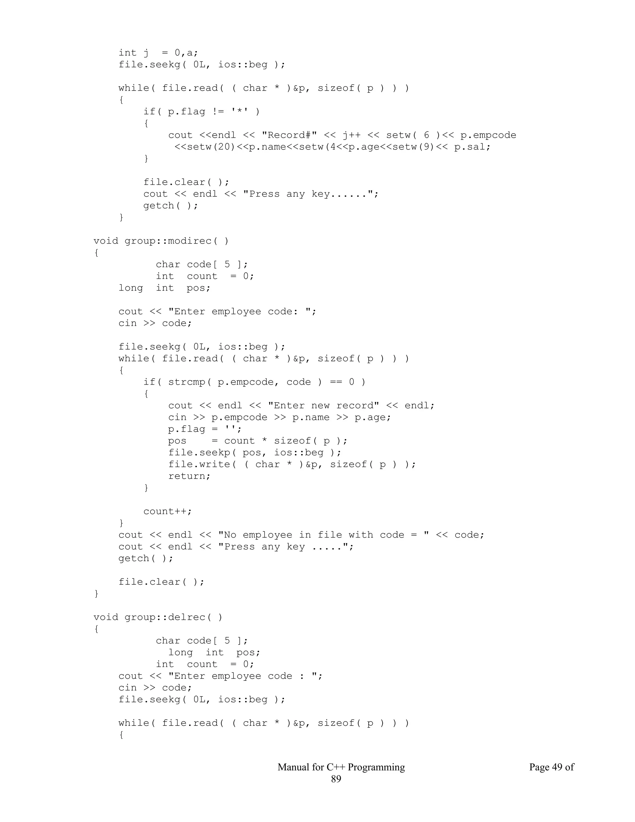 Manual for C++ Programming Page 49 of
89
int j = 0,a;
file.seekg( 0L, ios::beg );
while( file.read( ( char * )&p, sizeof( p ) ) )
{
if( p.flag != '*' )
{
cout <<endl << "Record#" << j++ << setw( 6 )<< p.empcode
<<setw(20)<<p.name<<setw(4<<p.age<<setw(9)<< p.sal;
}
file.clear( );
cout << endl << "Press any key......";
getch( );
}
void group::modirec( )
{
char code[ 5 ];
int count = 0;
long int pos;
cout << "Enter employee code: ";
cin >> code;
file.seekg( 0L, ios::beg );
while( file.read( ( char * )&p, sizeof( p ) ) )
{
if( strcmp( p.empcode, code ) == 0 )
{
cout << endl << "Enter new record" << endl;
cin >> p.empcode >> p.name >> p.age;
p.flag = '';
pos = count * sizeof( p );
file.seekp( pos, ios::beg );
file.write( ( char * )&p, sizeof( p ) );
return;
}
count++;
}
cout << endl << "No employee in file with code = " << code;
cout << endl << "Press any key .....";
getch( );
file.clear( );
}
void group::delrec( )
{
char code[ 5 ];
long int pos;
int count = 0;
cout << "Enter employee code : ";
cin >> code;
file.seekg( 0L, ios::beg );
while( file.read( ( char * )&p, sizeof( p ) ) )
{
 