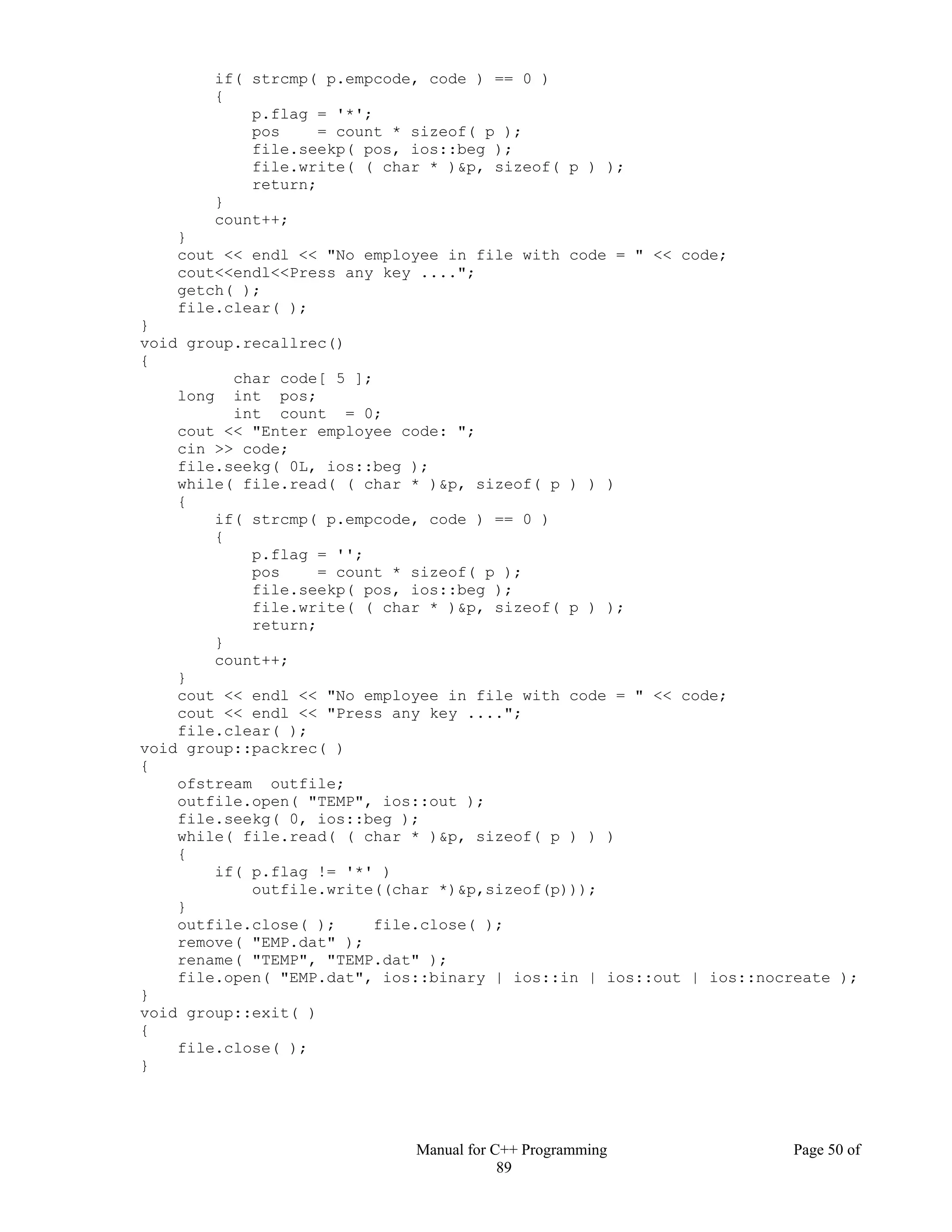 Manual for C++ Programming Page 50 of
89
if( strcmp( p.empcode, code ) == 0 )
{
p.flag = '*';
pos = count * sizeof( p );
file.seekp( pos, ios::beg );
file.write( ( char * )&p, sizeof( p ) );
return;
}
count++;
}
cout << endl << "No employee in file with code = " << code;
cout<<endl<<Press any key ....";
getch( );
file.clear( );
}
void group.recallrec()
{
char code[ 5 ];
long int pos;
int count = 0;
cout << "Enter employee code: ";
cin >> code;
file.seekg( 0L, ios::beg );
while( file.read( ( char * )&p, sizeof( p ) ) )
{
if( strcmp( p.empcode, code ) == 0 )
{
p.flag = '';
pos = count * sizeof( p );
file.seekp( pos, ios::beg );
file.write( ( char * )&p, sizeof( p ) );
return;
}
count++;
}
cout << endl << "No employee in file with code = " << code;
cout << endl << "Press any key ....";
file.clear( );
void group::packrec( )
{
ofstream outfile;
outfile.open( "TEMP", ios::out );
file.seekg( 0, ios::beg );
while( file.read( ( char * )&p, sizeof( p ) ) )
{
if( p.flag != '*' )
outfile.write((char *)&p,sizeof(p)));
}
outfile.close( ); file.close( );
remove( "EMP.dat" );
rename( "TEMP", "TEMP.dat" );
file.open( "EMP.dat", ios::binary | ios::in | ios::out | ios::nocreate );
}
void group::exit( )
{
file.close( );
}
 