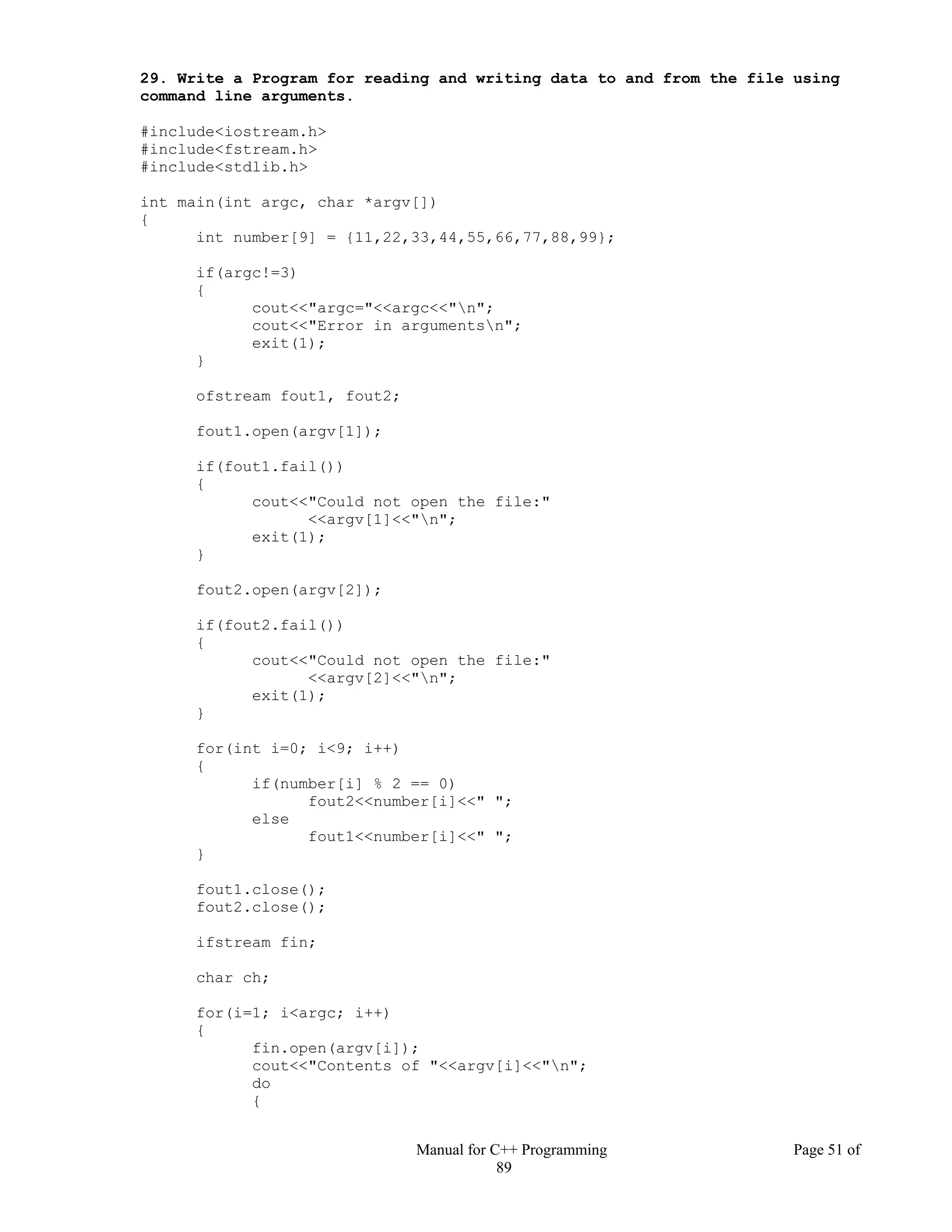 Manual for C++ Programming Page 51 of
89
29. Write a Program for reading and writing data to and from the file using
command line arguments.
#include<iostream.h>
#include<fstream.h>
#include<stdlib.h>
int main(int argc, char *argv[])
{
int number[9] = {11,22,33,44,55,66,77,88,99};
if(argc!=3)
{
cout<<"argc="<<argc<<"n";
cout<<"Error in argumentsn";
exit(1);
}
ofstream fout1, fout2;
fout1.open(argv[1]);
if(fout1.fail())
{
cout<<"Could not open the file:"
<<argv[1]<<"n";
exit(1);
}
fout2.open(argv[2]);
if(fout2.fail())
{
cout<<"Could not open the file:"
<<argv[2]<<"n";
exit(1);
}
for(int i=0; i<9; i++)
{
if(number[i] % 2 == 0)
fout2<<number[i]<<" ";
else
fout1<<number[i]<<" ";
}
fout1.close();
fout2.close();
ifstream fin;
char ch;
for(i=1; i<argc; i++)
{
fin.open(argv[i]);
cout<<"Contents of "<<argv[i]<<"n";
do
{
 