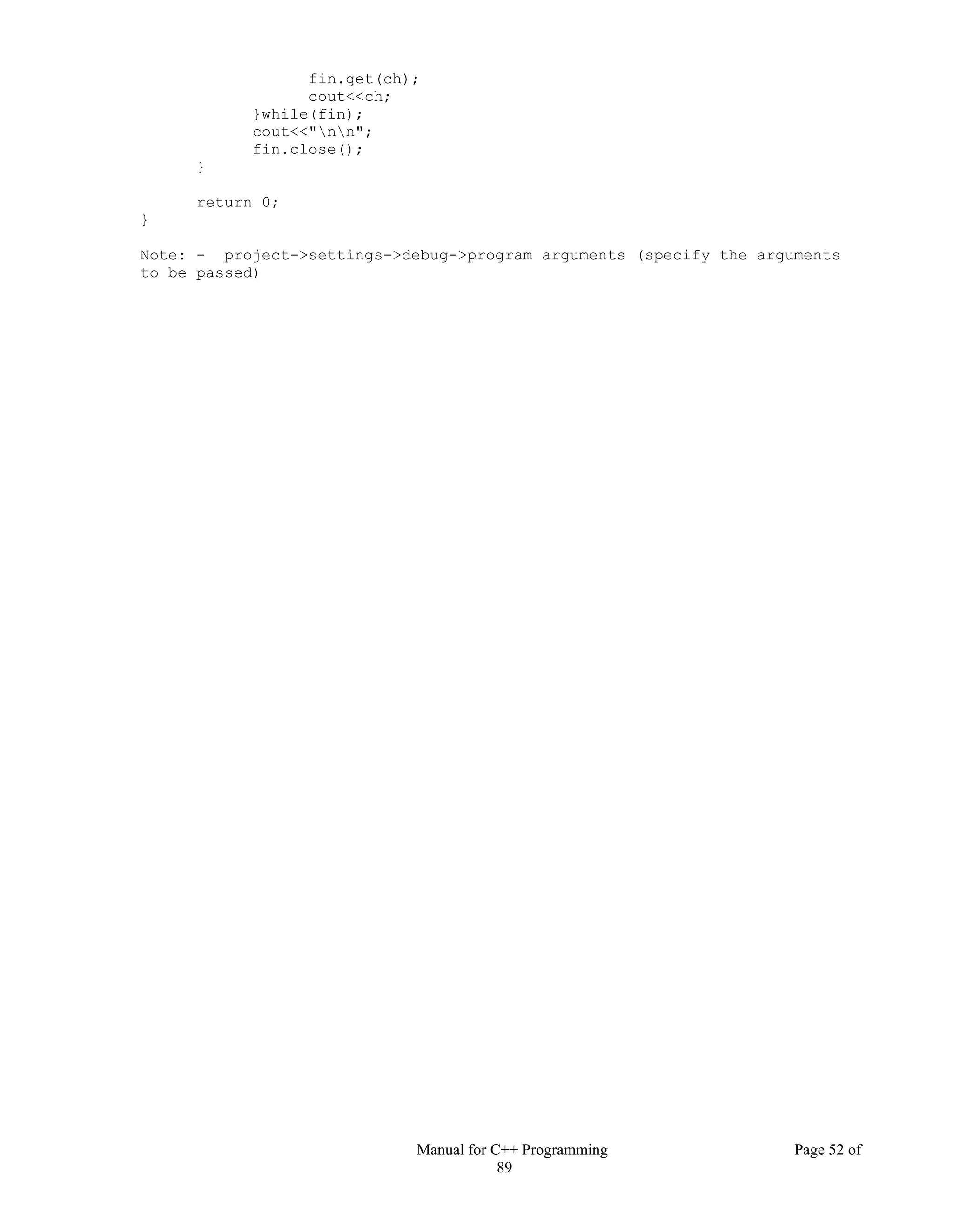 Manual for C++ Programming Page 52 of
89
fin.get(ch);
cout<<ch;
}while(fin);
cout<<"nn";
fin.close();
}
return 0;
}
Note: - project->settings->debug->program arguments (specify the arguments
to be passed)
 