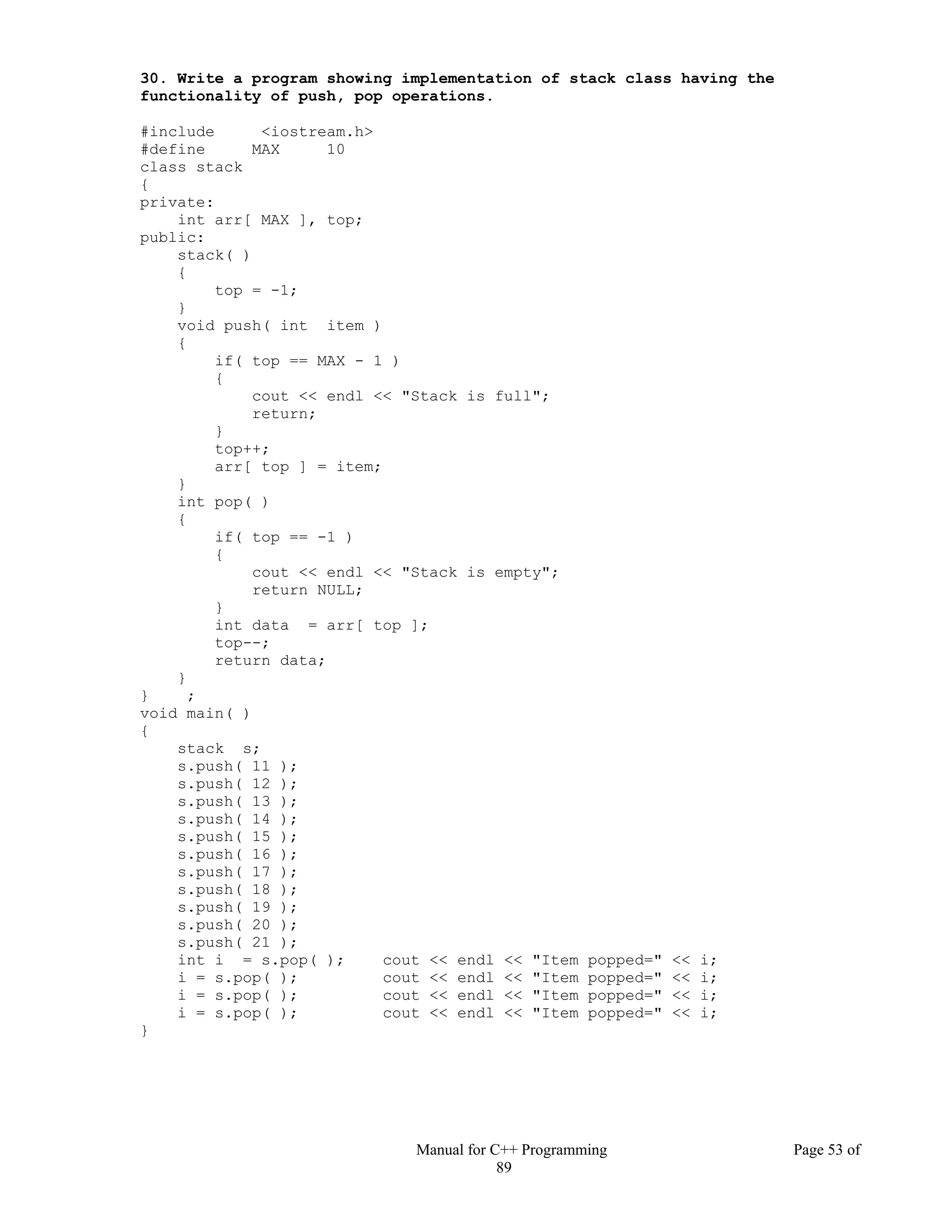 Manual for C++ Programming Page 53 of
89
30. Write a program showing implementation of stack class having the
functionality of push, pop operations.
#include <iostream.h>
#define MAX 10
class stack
{
private:
int arr[ MAX ], top;
public:
stack( )
{
top = -1;
}
void push( int item )
{
if( top == MAX - 1 )
{
cout << endl << "Stack is full";
return;
}
top++;
arr[ top ] = item;
}
int pop( )
{
if( top == -1 )
{
cout << endl << "Stack is empty";
return NULL;
}
int data = arr[ top ];
top--;
return data;
}
} ;
void main( )
{
stack s;
s.push( 11 );
s.push( 12 );
s.push( 13 );
s.push( 14 );
s.push( 15 );
s.push( 16 );
s.push( 17 );
s.push( 18 );
s.push( 19 );
s.push( 20 );
s.push( 21 );
int i = s.pop( ); cout << endl << "Item popped=" << i;
i = s.pop( ); cout << endl << "Item popped=" << i;
i = s.pop( ); cout << endl << "Item popped=" << i;
i = s.pop( ); cout << endl << "Item popped=" << i;
}
 
