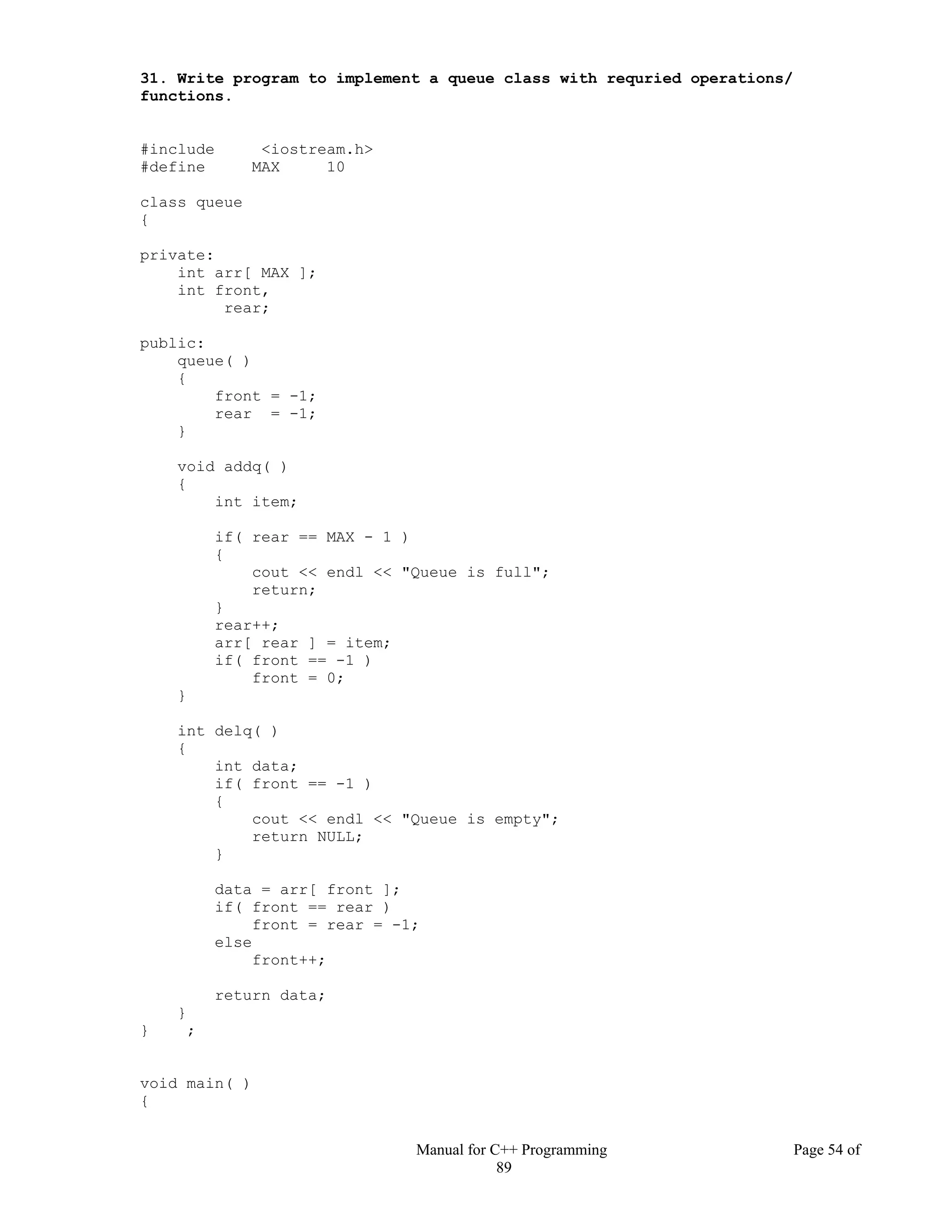 Manual for C++ Programming Page 54 of
89
31. Write program to implement a queue class with requried operations/
functions.
#include <iostream.h>
#define MAX 10
class queue
{
private:
int arr[ MAX ];
int front,
rear;
public:
queue( )
{
front = -1;
rear = -1;
}
void addq( )
{
int item;
if( rear == MAX - 1 )
{
cout << endl << "Queue is full";
return;
}
rear++;
arr[ rear ] = item;
if( front == -1 )
front = 0;
}
int delq( )
{
int data;
if( front == -1 )
{
cout << endl << "Queue is empty";
return NULL;
}
data = arr[ front ];
if( front == rear )
front = rear = -1;
else
front++;
return data;
}
} ;
void main( )
{
 