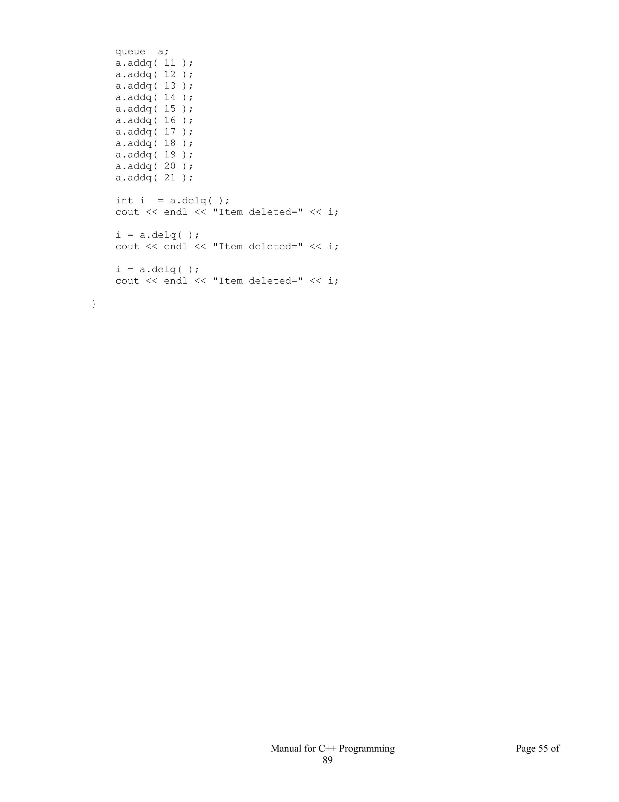Manual for C++ Programming Page 55 of
89
queue a;
a.addq( 11 );
a.addq( 12 );
a.addq( 13 );
a.addq( 14 );
a.addq( 15 );
a.addq( 16 );
a.addq( 17 );
a.addq( 18 );
a.addq( 19 );
a.addq( 20 );
a.addq( 21 );
int i = a.delq( );
cout << endl << "Item deleted=" << i;
i = a.delq( );
cout << endl << "Item deleted=" << i;
i = a.delq( );
cout << endl << "Item deleted=" << i;
}
 