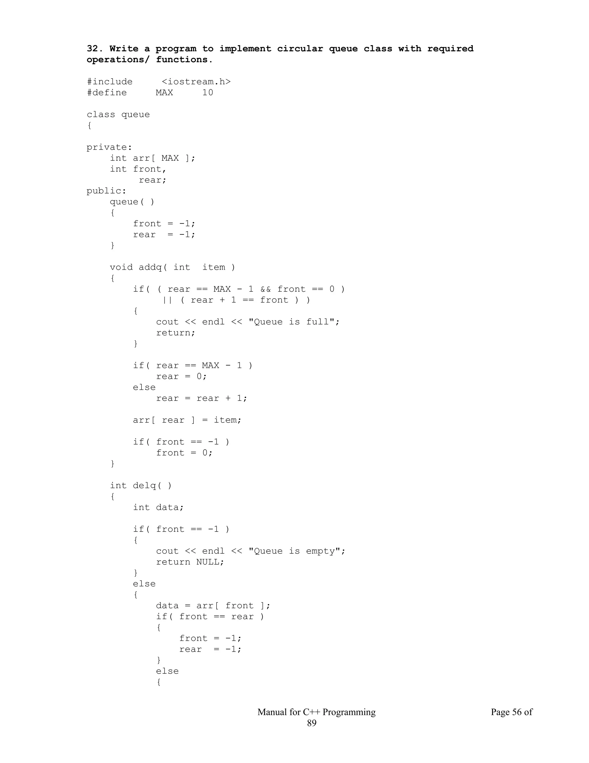 Manual for C++ Programming Page 56 of
89
32. Write a program to implement circular queue class with required
operations/ functions.
#include <iostream.h>
#define MAX 10
class queue
{
private:
int arr[ MAX ];
int front,
rear;
public:
queue( )
{
front = -1;
rear = -1;
}
void addq( int item )
{
if( ( rear == MAX - 1 && front == 0 )
|| ( rear + 1 == front ) )
{
cout << endl << "Queue is full";
return;
}
if( rear == MAX - 1 )
rear = 0;
else
rear = rear + 1;
arr[ rear ] = item;
if( front == -1 )
front = 0;
}
int delq( )
{
int data;
if( front == -1 )
{
cout << endl << "Queue is empty";
return NULL;
}
else
{
data = arr[ front ];
if( front == rear )
{
front = -1;
rear = -1;
}
else
{
 