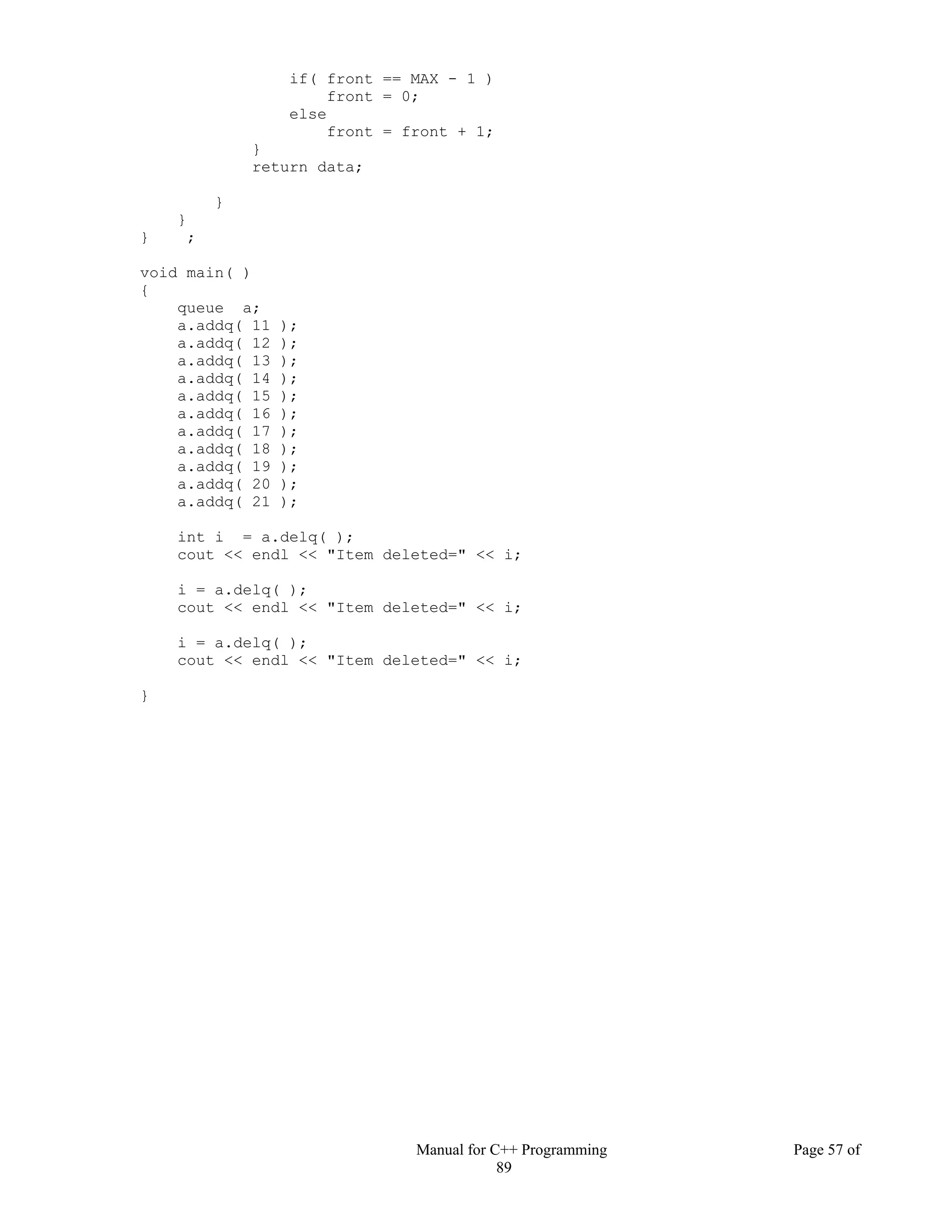 Manual for C++ Programming Page 57 of
89
if( front == MAX - 1 )
front = 0;
else
front = front + 1;
}
return data;
}
}
} ;
void main( )
{
queue a;
a.addq( 11 );
a.addq( 12 );
a.addq( 13 );
a.addq( 14 );
a.addq( 15 );
a.addq( 16 );
a.addq( 17 );
a.addq( 18 );
a.addq( 19 );
a.addq( 20 );
a.addq( 21 );
int i = a.delq( );
cout << endl << "Item deleted=" << i;
i = a.delq( );
cout << endl << "Item deleted=" << i;
i = a.delq( );
cout << endl << "Item deleted=" << i;
}
 
