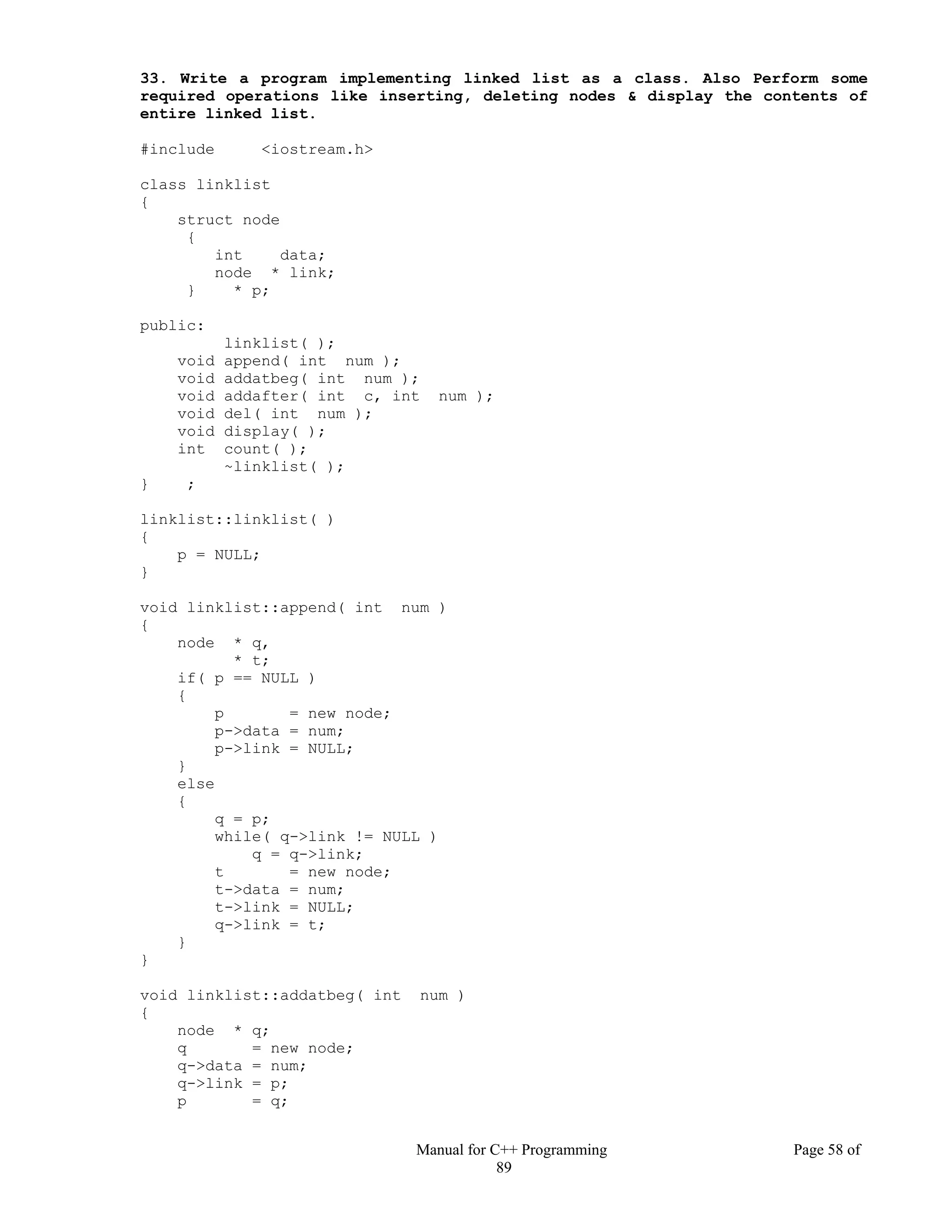 Manual for C++ Programming Page 58 of
89
33. Write a program implementing linked list as a class. Also Perform some
required operations like inserting, deleting nodes & display the contents of
entire linked list.
#include <iostream.h>
class linklist
{
struct node
{
int data;
node * link;
} * p;
public:
linklist( );
void append( int num );
void addatbeg( int num );
void addafter( int c, int num );
void del( int num );
void display( );
int count( );
~linklist( );
} ;
linklist::linklist( )
{
p = NULL;
}
void linklist::append( int num )
{
node * q,
* t;
if( p == NULL )
{
p = new node;
p->data = num;
p->link = NULL;
}
else
{
q = p;
while( q->link != NULL )
q = q->link;
t = new node;
t->data = num;
t->link = NULL;
q->link = t;
}
}
void linklist::addatbeg( int num )
{
node * q;
q = new node;
q->data = num;
q->link = p;
p = q;
 