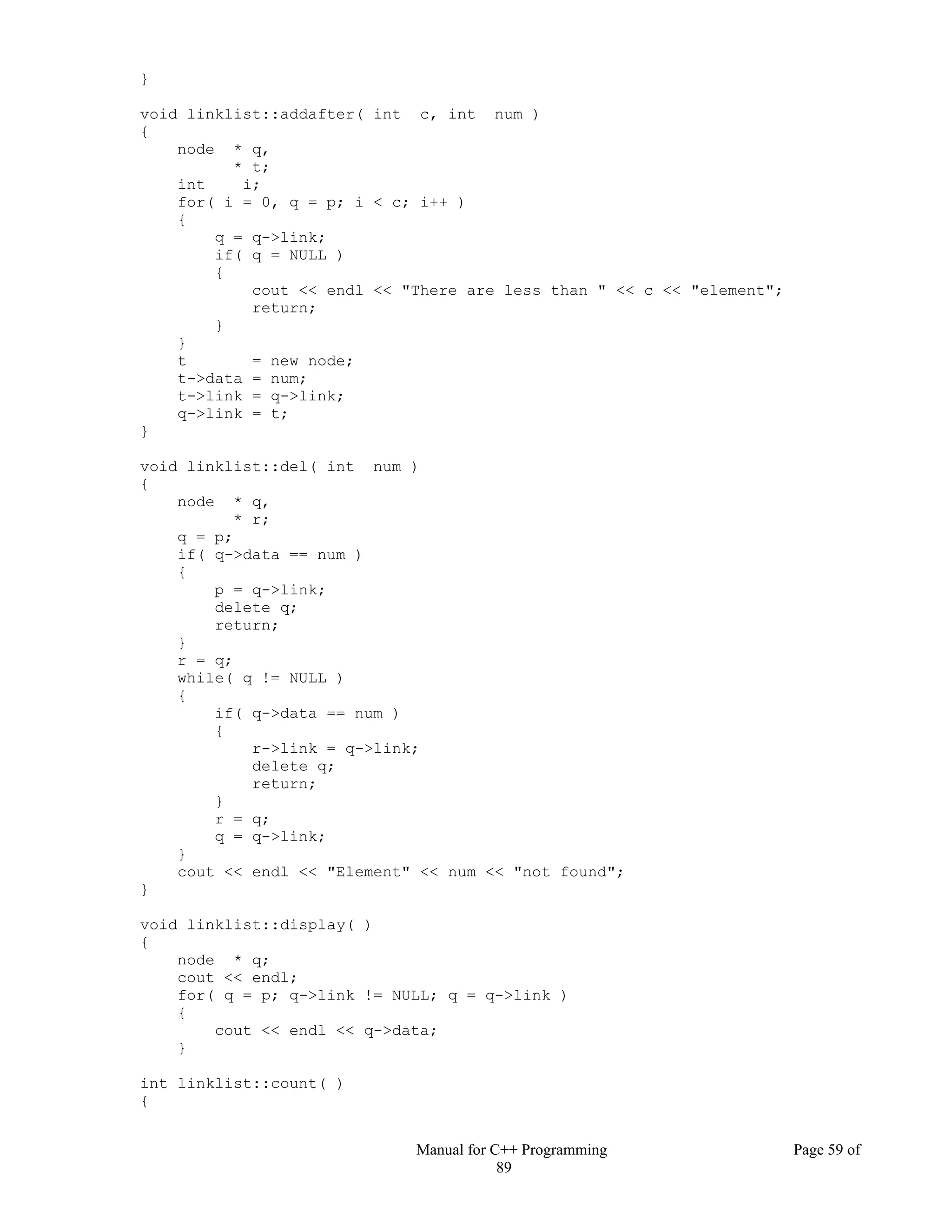 Manual for C++ Programming Page 59 of
89
}
void linklist::addafter( int c, int num )
{
node * q,
* t;
int i;
for( i = 0, q = p; i < c; i++ )
{
q = q->link;
if( q = NULL )
{
cout << endl << "There are less than " << c << "element";
return;
}
}
t = new node;
t->data = num;
t->link = q->link;
q->link = t;
}
void linklist::del( int num )
{
node * q,
* r;
q = p;
if( q->data == num )
{
p = q->link;
delete q;
return;
}
r = q;
while( q != NULL )
{
if( q->data == num )
{
r->link = q->link;
delete q;
return;
}
r = q;
q = q->link;
}
cout << endl << "Element" << num << "not found";
}
void linklist::display( )
{
node * q;
cout << endl;
for( q = p; q->link != NULL; q = q->link )
{
cout << endl << q->data;
}
int linklist::count( )
{
 