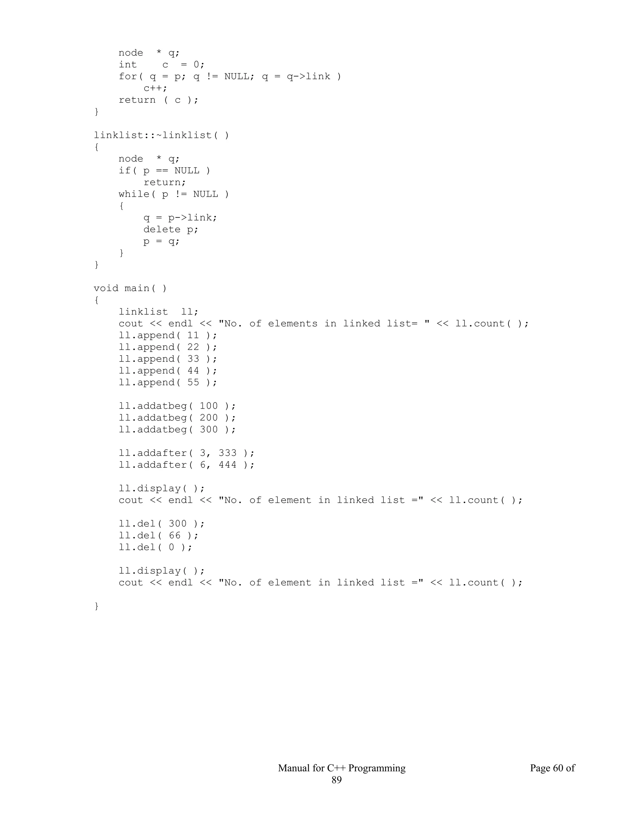 Manual for C++ Programming Page 60 of
89
node * q;
int c = 0;
for( q = p; q != NULL; q = q->link )
c++;
return ( c );
}
linklist::~linklist( )
{
node * q;
if( p == NULL )
return;
while( p != NULL )
{
q = p->link;
delete p;
p = q;
}
}
void main( )
{
linklist ll;
cout << endl << "No. of elements in linked list= " << ll.count( );
ll.append( 11 );
ll.append( 22 );
ll.append( 33 );
ll.append( 44 );
ll.append( 55 );
ll.addatbeg( 100 );
ll.addatbeg( 200 );
ll.addatbeg( 300 );
ll.addafter( 3, 333 );
ll.addafter( 6, 444 );
ll.display( );
cout << endl << "No. of element in linked list =" << ll.count( );
ll.del( 300 );
ll.del( 66 );
ll.del( 0 );
ll.display( );
cout << endl << "No. of element in linked list =" << ll.count( );
}
 