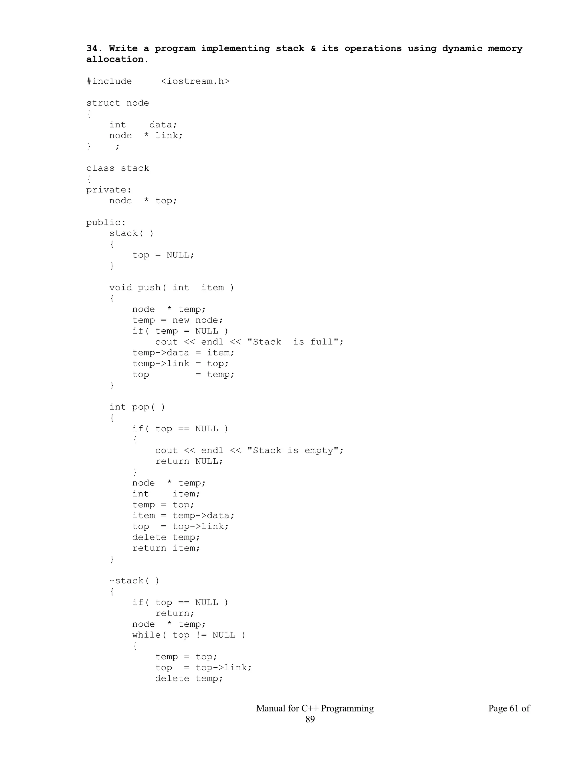 Manual for C++ Programming Page 61 of
89
34. Write a program implementing stack & its operations using dynamic memory
allocation.
#include <iostream.h>
struct node
{
int data;
node * link;
} ;
class stack
{
private:
node * top;
public:
stack( )
{
top = NULL;
}
void push( int item )
{
node * temp;
temp = new node;
if( temp = NULL )
cout << endl << "Stack is full";
temp->data = item;
temp->link = top;
top = temp;
}
int pop( )
{
if( top == NULL )
{
cout << endl << "Stack is empty";
return NULL;
}
node * temp;
int item;
temp = top;
item = temp->data;
top = top->link;
delete temp;
return item;
}
~stack( )
{
if( top == NULL )
return;
node * temp;
while( top != NULL )
{
temp = top;
top = top->link;
delete temp;
 