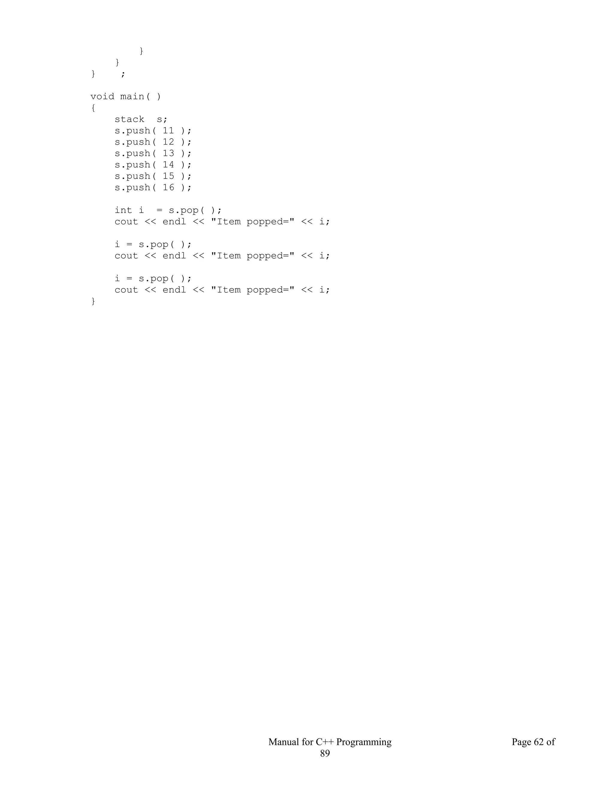 Manual for C++ Programming Page 62 of
89
}
}
} ;
void main( )
{
stack s;
s.push( 11 );
s.push( 12 );
s.push( 13 );
s.push( 14 );
s.push( 15 );
s.push( 16 );
int i = s.pop( );
cout << endl << "Item popped=" << i;
i = s.pop( );
cout << endl << "Item popped=" << i;
i = s.pop( );
cout << endl << "Item popped=" << i;
}
 