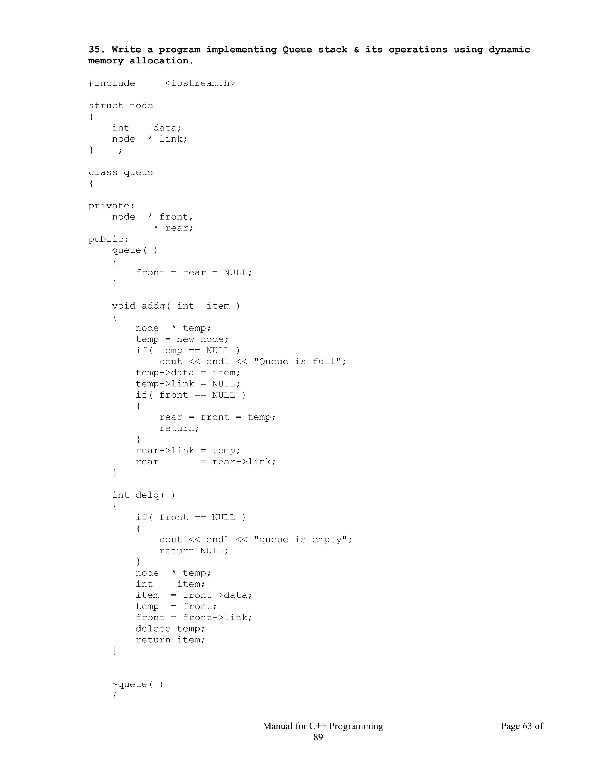 Manual for C++ Programming Page 63 of
89
35. Write a program implementing Queue stack & its operations using dynamic
memory allocation.
#include <iostream.h>
struct node
{
int data;
node * link;
} ;
class queue
{
private:
node * front,
* rear;
public:
queue( )
{
front = rear = NULL;
}
void addq( int item )
{
node * temp;
temp = new node;
if( temp == NULL )
cout << endl << "Queue is full";
temp->data = item;
temp->link = NULL;
if( front == NULL )
{
rear = front = temp;
return;
}
rear->link = temp;
rear = rear->link;
}
int delq( )
{
if( front == NULL )
{
cout << endl << "queue is empty";
return NULL;
}
node * temp;
int item;
item = front->data;
temp = front;
front = front->link;
delete temp;
return item;
}
~queue( )
{
 