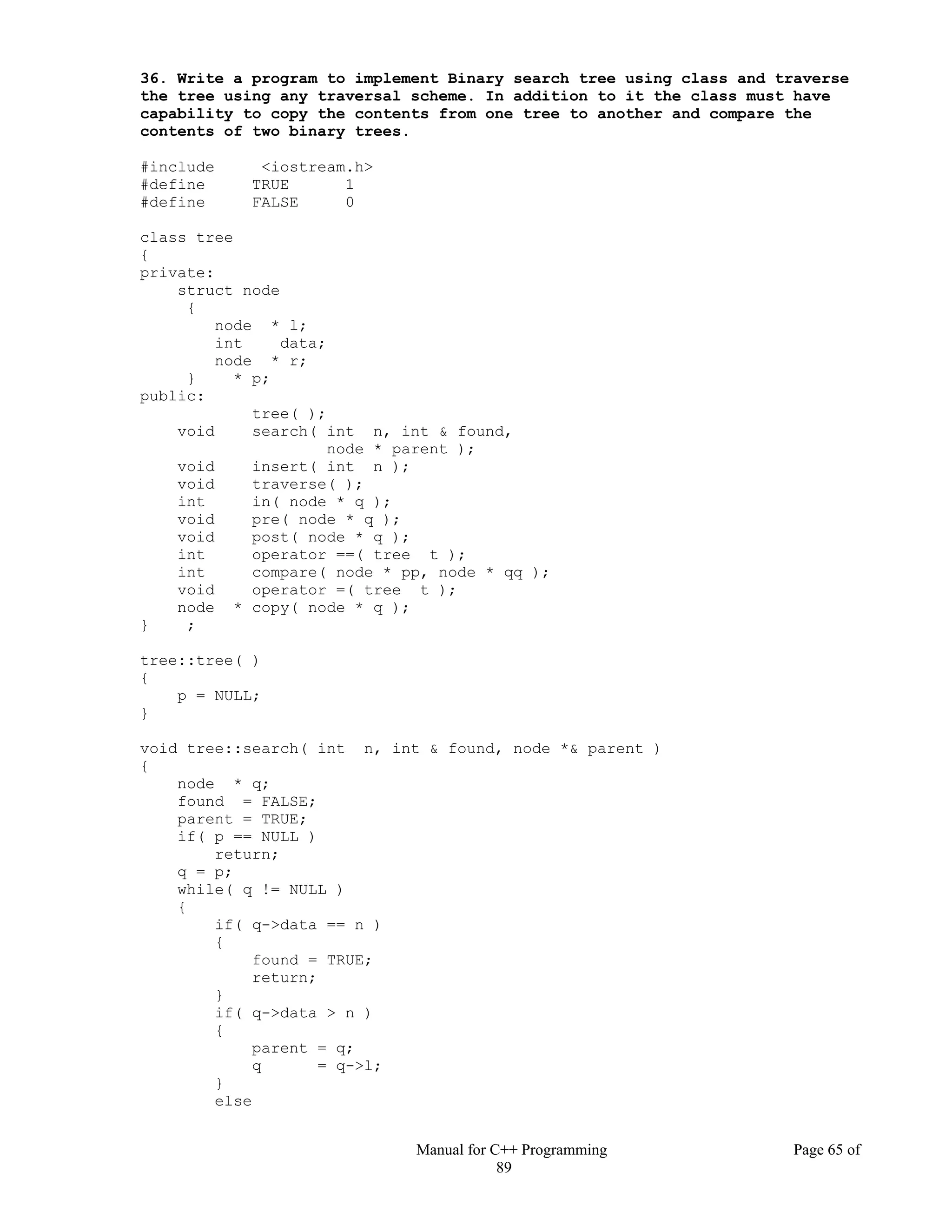 Manual for C++ Programming Page 65 of
89
36. Write a program to implement Binary search tree using class and traverse
the tree using any traversal scheme. In addition to it the class must have
capability to copy the contents from one tree to another and compare the
contents of two binary trees.
#include <iostream.h>
#define TRUE 1
#define FALSE 0
class tree
{
private:
struct node
{
node * l;
int data;
node * r;
} * p;
public:
tree( );
void search( int n, int & found,
node * parent );
void insert( int n );
void traverse( );
int in( node * q );
void pre( node * q );
void post( node * q );
int operator ==( tree t );
int compare( node * pp, node * qq );
void operator =( tree t );
node * copy( node * q );
} ;
tree::tree( )
{
p = NULL;
}
void tree::search( int n, int & found, node *& parent )
{
node * q;
found = FALSE;
parent = TRUE;
if( p == NULL )
return;
q = p;
while( q != NULL )
{
if( q->data == n )
{
found = TRUE;
return;
}
if( q->data > n )
{
parent = q;
q = q->l;
}
else
 