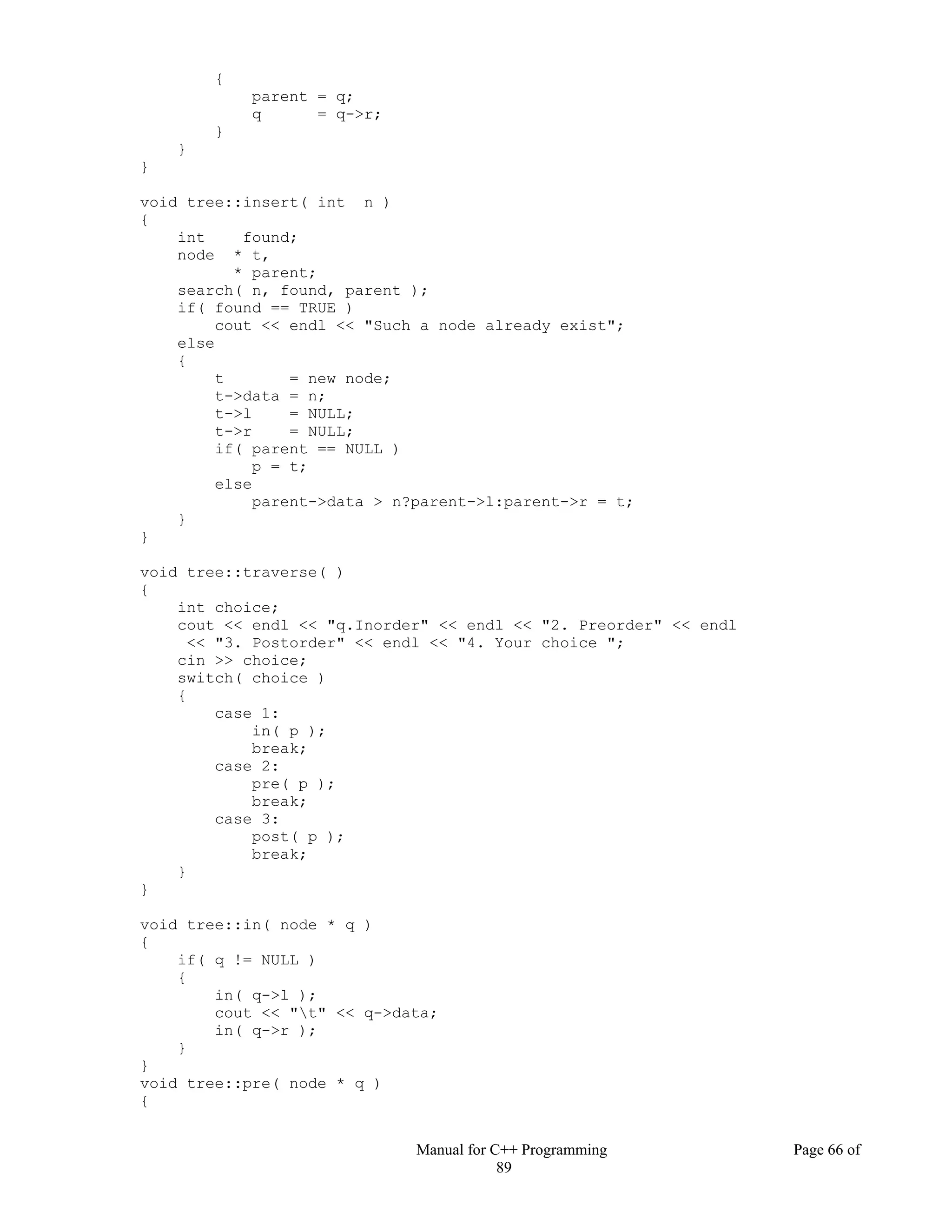 Manual for C++ Programming Page 66 of
89
{
parent = q;
q = q->r;
}
}
}
void tree::insert( int n )
{
int found;
node * t,
* parent;
search( n, found, parent );
if( found == TRUE )
cout << endl << "Such a node already exist";
else
{
t = new node;
t->data = n;
t->l = NULL;
t->r = NULL;
if( parent == NULL )
p = t;
else
parent->data > n?parent->l:parent->r = t;
}
}
void tree::traverse( )
{
int choice;
cout << endl << "q.Inorder" << endl << "2. Preorder" << endl
<< "3. Postorder" << endl << "4. Your choice ";
cin >> choice;
switch( choice )
{
case 1:
in( p );
break;
case 2:
pre( p );
break;
case 3:
post( p );
break;
}
}
void tree::in( node * q )
{
if( q != NULL )
{
in( q->l );
cout << "t" << q->data;
in( q->r );
}
}
void tree::pre( node * q )
{
 