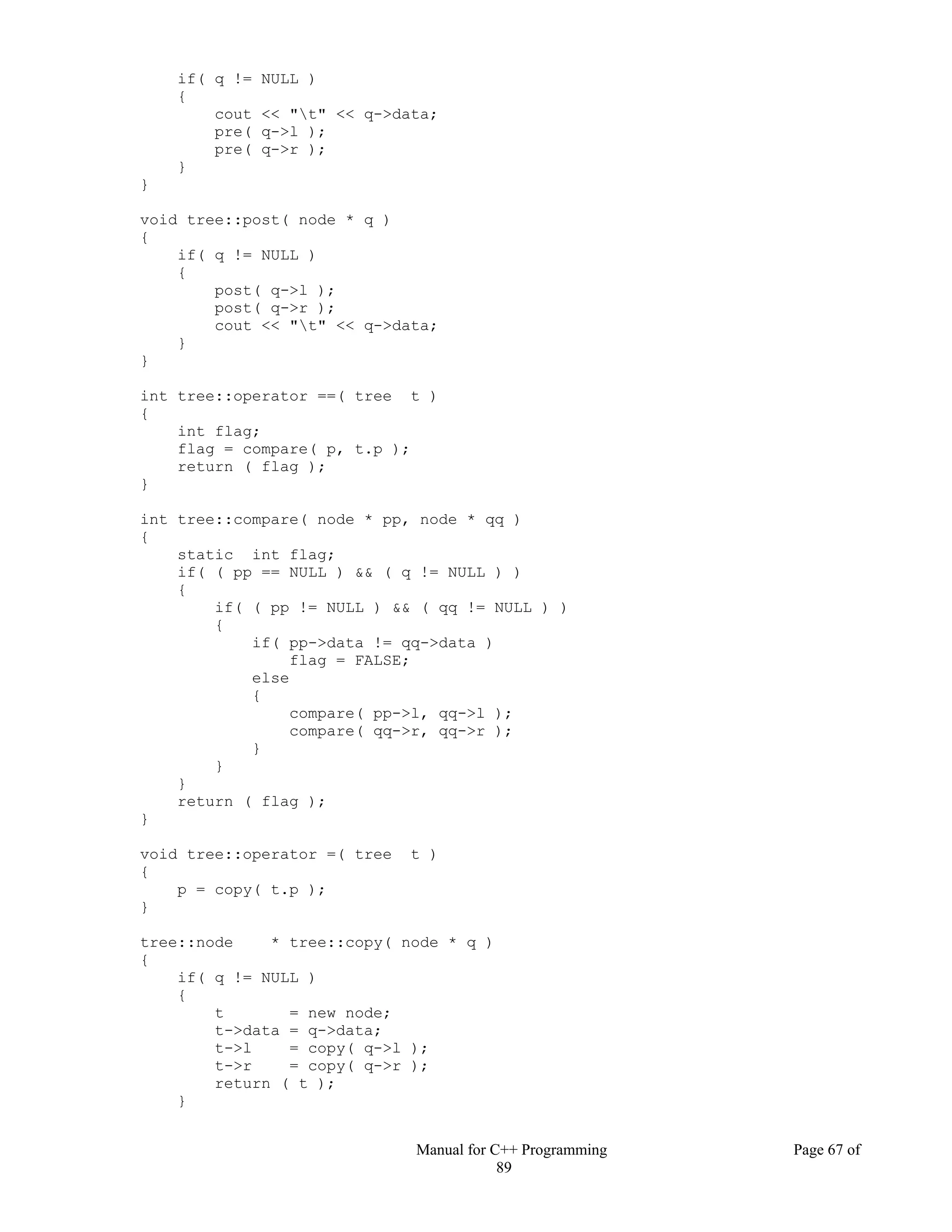 Manual for C++ Programming Page 67 of
89
if( q != NULL )
{
cout << "t" << q->data;
pre( q->l );
pre( q->r );
}
}
void tree::post( node * q )
{
if( q != NULL )
{
post( q->l );
post( q->r );
cout << "t" << q->data;
}
}
int tree::operator ==( tree t )
{
int flag;
flag = compare( p, t.p );
return ( flag );
}
int tree::compare( node * pp, node * qq )
{
static int flag;
if( ( pp == NULL ) && ( q != NULL ) )
{
if( ( pp != NULL ) && ( qq != NULL ) )
{
if( pp->data != qq->data )
flag = FALSE;
else
{
compare( pp->l, qq->l );
compare( qq->r, qq->r );
}
}
}
return ( flag );
}
void tree::operator =( tree t )
{
p = copy( t.p );
}
tree::node * tree::copy( node * q )
{
if( q != NULL )
{
t = new node;
t->data = q->data;
t->l = copy( q->l );
t->r = copy( q->r );
return ( t );
}
 