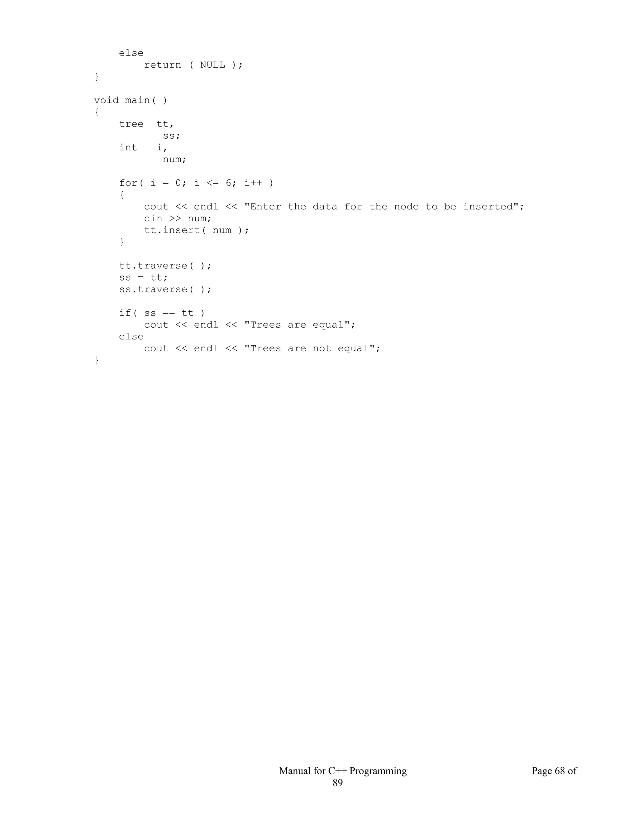 Manual for C++ Programming Page 68 of
89
else
return ( NULL );
}
void main( )
{
tree tt,
ss;
int i,
num;
for( i = 0; i <= 6; i++ )
{
cout << endl << "Enter the data for the node to be inserted";
cin >> num;
tt.insert( num );
}
tt.traverse( );
ss = tt;
ss.traverse( );
if( ss == tt )
cout << endl << "Trees are equal";
else
cout << endl << "Trees are not equal";
}
 
