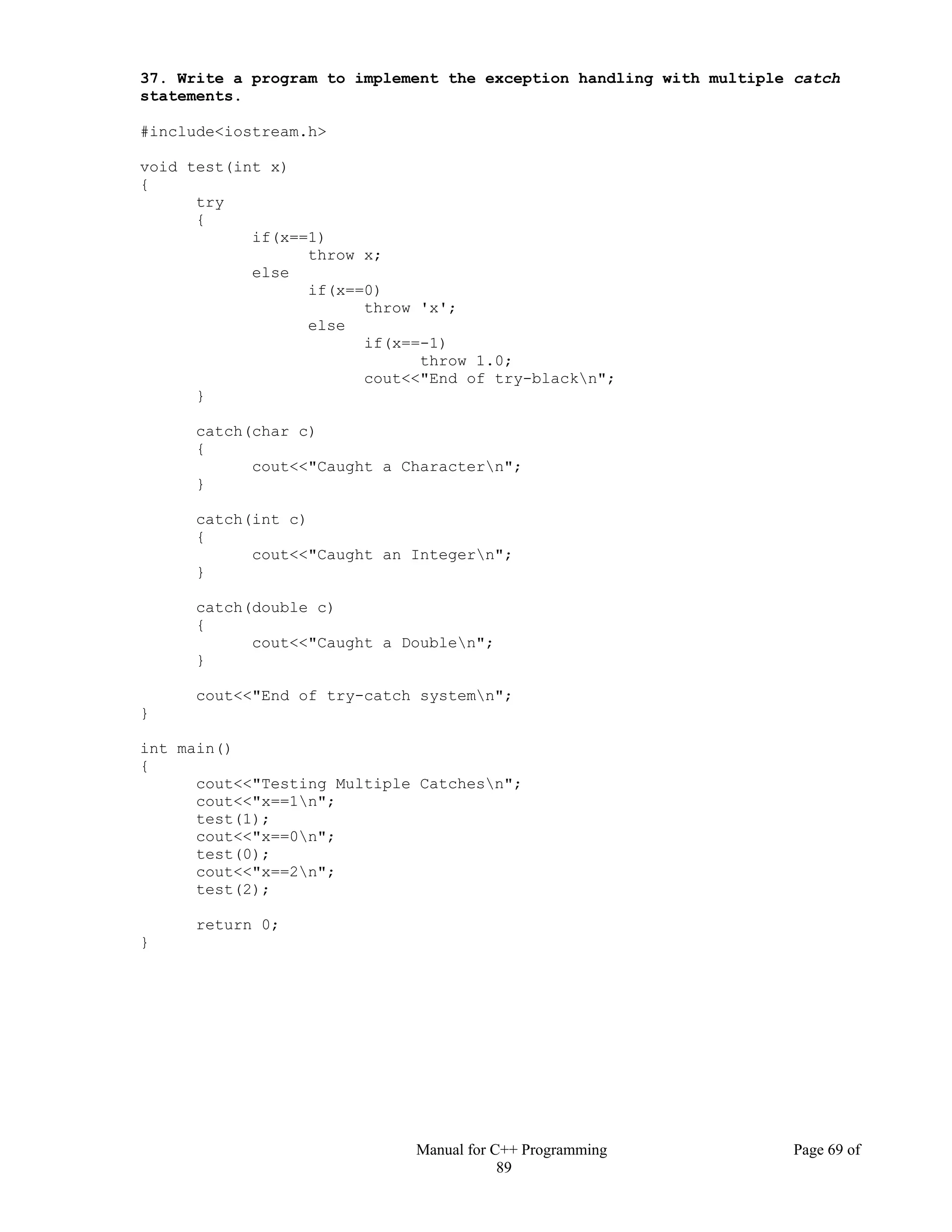 Manual for C++ Programming Page 69 of
89
37. Write a program to implement the exception handling with multiple catch
statements.
#include<iostream.h>
void test(int x)
{
try
{
if(x==1)
throw x;
else
if(x==0)
throw 'x';
else
if(x==-1)
throw 1.0;
cout<<"End of try-blackn";
}
catch(char c)
{
cout<<"Caught a Charactern";
}
catch(int c)
{
cout<<"Caught an Integern";
}
catch(double c)
{
cout<<"Caught a Doublen";
}
cout<<"End of try-catch systemn";
}
int main()
{
cout<<"Testing Multiple Catchesn";
cout<<"x==1n";
test(1);
cout<<"x==0n";
test(0);
cout<<"x==2n";
test(2);
return 0;
}
 