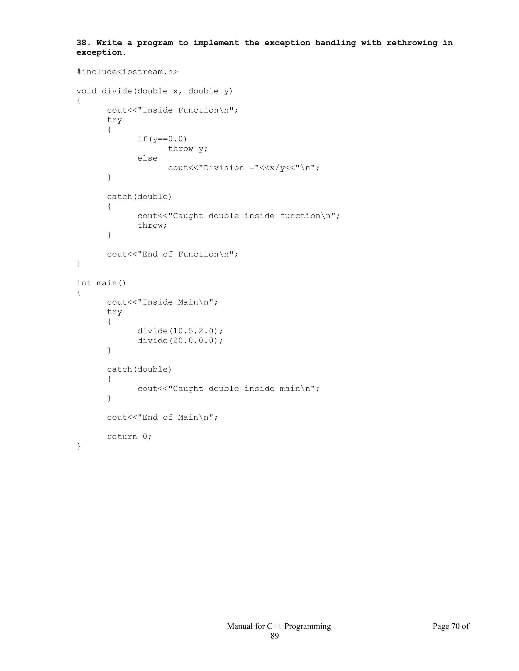Manual for C++ Programming Page 70 of
89
38. Write a program to implement the exception handling with rethrowing in
exception.
#include<iostream.h>
void divide(double x, double y)
{
cout<<"Inside Functionn";
try
{
if(y==0.0)
throw y;
else
cout<<"Division ="<<x/y<<"n";
}
catch(double)
{
cout<<"Caught double inside functionn";
throw;
}
cout<<"End of Functionn";
}
int main()
{
cout<<"Inside Mainn";
try
{
divide(10.5,2.0);
divide(20.0,0.0);
}
catch(double)
{
cout<<"Caught double inside mainn";
}
cout<<"End of Mainn";
return 0;
}
 