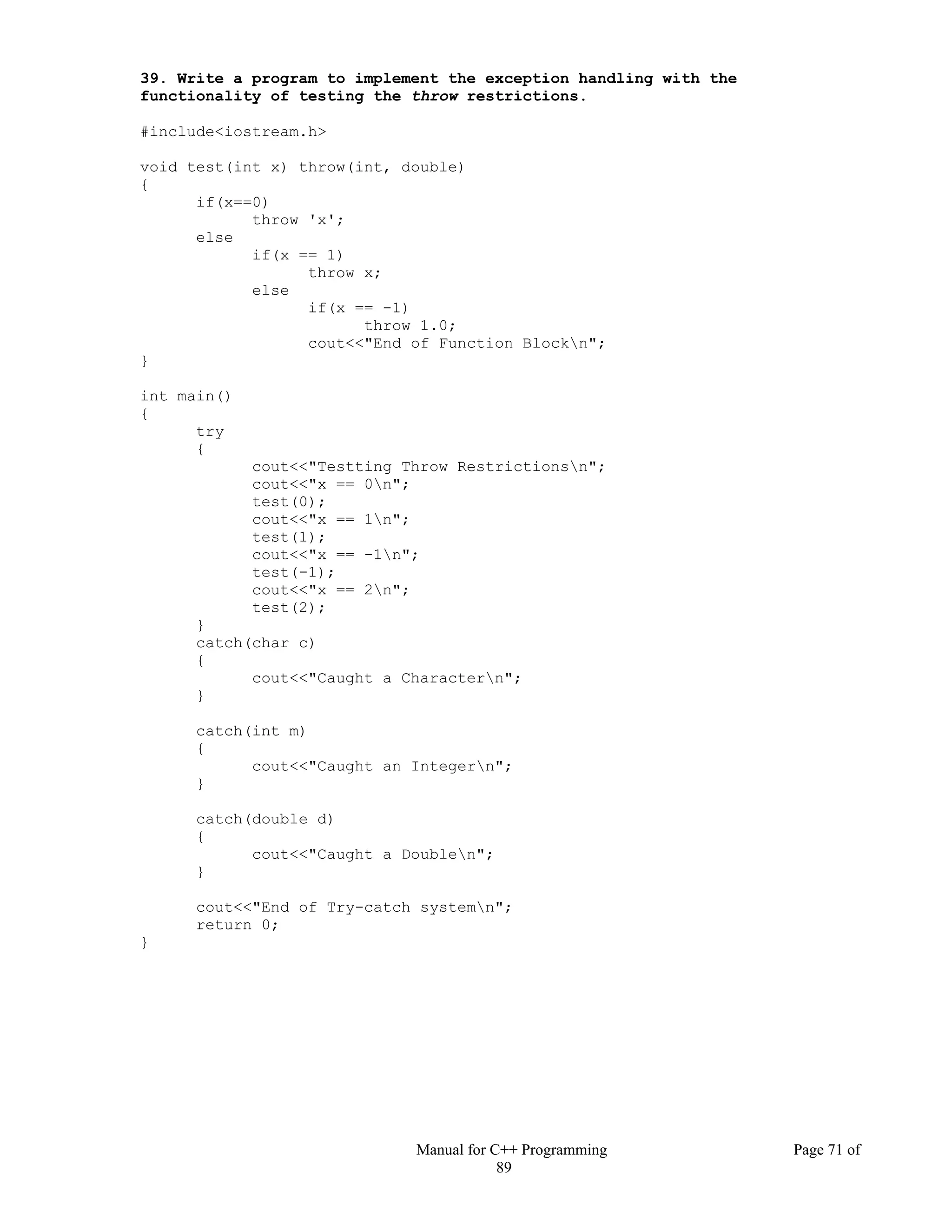 Manual for C++ Programming Page 71 of
89
39. Write a program to implement the exception handling with the
functionality of testing the throw restrictions.
#include<iostream.h>
void test(int x) throw(int, double)
{
if(x==0)
throw 'x';
else
if(x == 1)
throw x;
else
if(x == -1)
throw 1.0;
cout<<"End of Function Blockn";
}
int main()
{
try
{
cout<<"Testting Throw Restrictionsn";
cout<<"x == 0n";
test(0);
cout<<"x == 1n";
test(1);
cout<<"x == -1n";
test(-1);
cout<<"x == 2n";
test(2);
}
catch(char c)
{
cout<<"Caught a Charactern";
}
catch(int m)
{
cout<<"Caught an Integern";
}
catch(double d)
{
cout<<"Caught a Doublen";
}
cout<<"End of Try-catch systemn";
return 0;
}
 