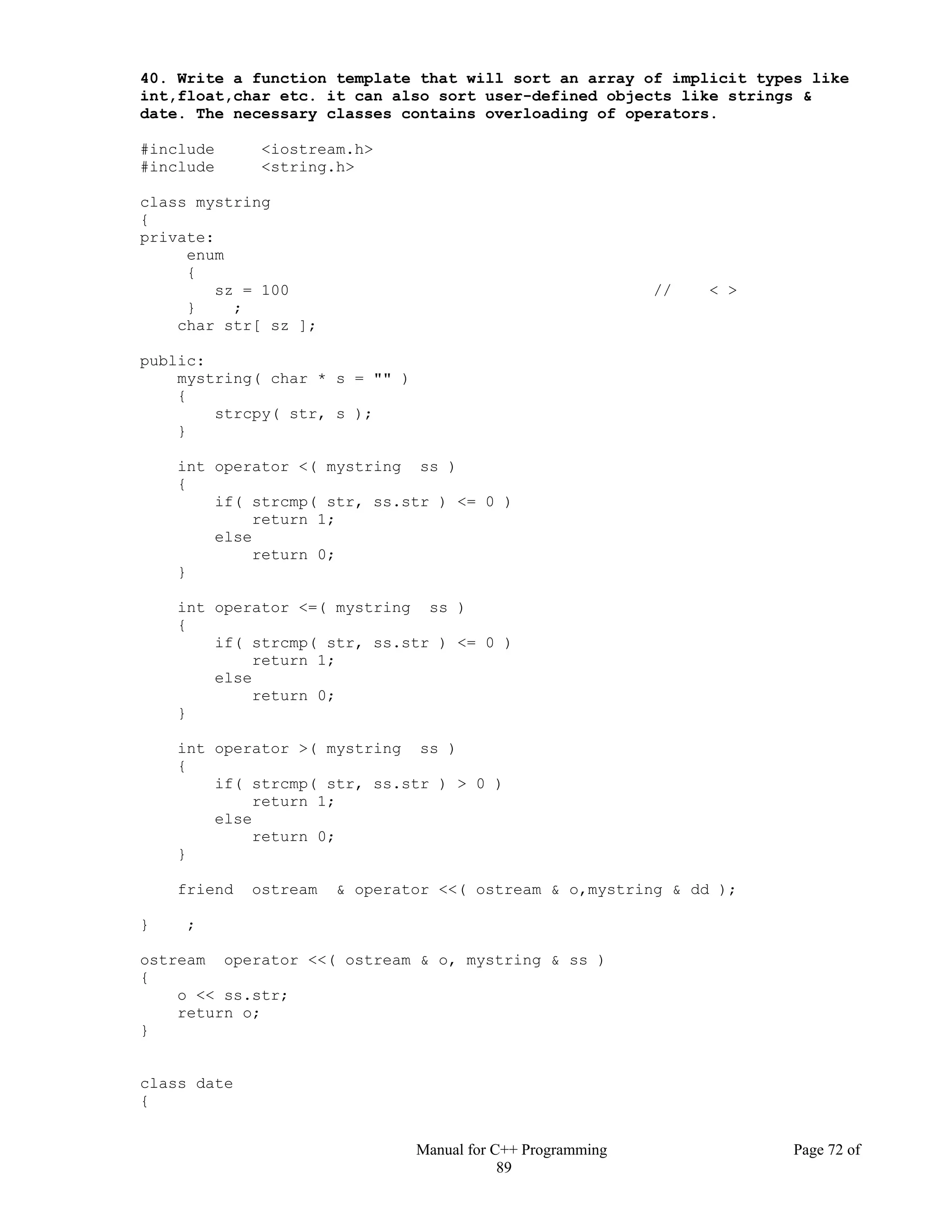 Manual for C++ Programming Page 72 of
89
40. Write a function template that will sort an array of implicit types like
int,float,char etc. it can also sort user-defined objects like strings &
date. The necessary classes contains overloading of operators.
#include <iostream.h>
#include <string.h>
class mystring
{
private:
enum
{
sz = 100 // < >
} ;
char str[ sz ];
public:
mystring( char * s = "" )
{
strcpy( str, s );
}
int operator <( mystring ss )
{
if( strcmp( str, ss.str ) <= 0 )
return 1;
else
return 0;
}
int operator <=( mystring ss )
{
if( strcmp( str, ss.str ) <= 0 )
return 1;
else
return 0;
}
int operator >( mystring ss )
{
if( strcmp( str, ss.str ) > 0 )
return 1;
else
return 0;
}
friend ostream & operator <<( ostream & o,mystring & dd );
} ;
ostream operator <<( ostream & o, mystring & ss )
{
o << ss.str;
return o;
}
class date
{
 