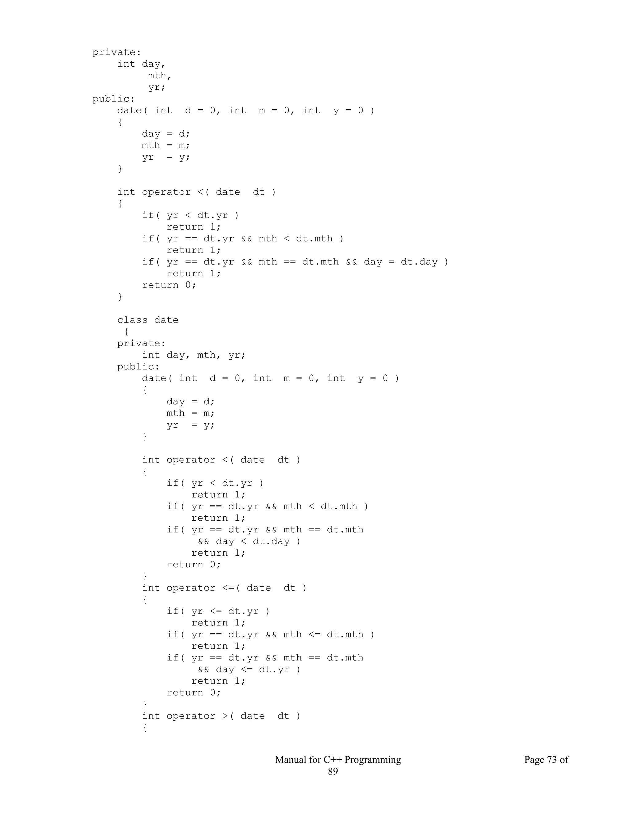 Manual for C++ Programming Page 73 of
89
private:
int day,
mth,
yr;
public:
date( int d = 0, int m = 0, int y = 0 )
{
day = d;
mth = m;
yr = y;
}
int operator <( date dt )
{
if( yr < dt.yr )
return 1;
if( yr == dt.yr && mth < dt.mth )
return 1;
if( yr == dt.yr && mth == dt.mth && day = dt.day )
return 1;
return 0;
}
class date
{
private:
int day, mth, yr;
public:
date( int d = 0, int m = 0, int y = 0 )
{
day = d;
mth = m;
yr = y;
}
int operator <( date dt )
{
if( yr < dt.yr )
return 1;
if( yr == dt.yr && mth < dt.mth )
return 1;
if( yr == dt.yr && mth == dt.mth
&& day < dt.day )
return 1;
return 0;
}
int operator <=( date dt )
{
if( yr <= dt.yr )
return 1;
if( yr == dt.yr && mth <= dt.mth )
return 1;
if( yr == dt.yr && mth == dt.mth
&& day <= dt.yr )
return 1;
return 0;
}
int operator >( date dt )
{
 