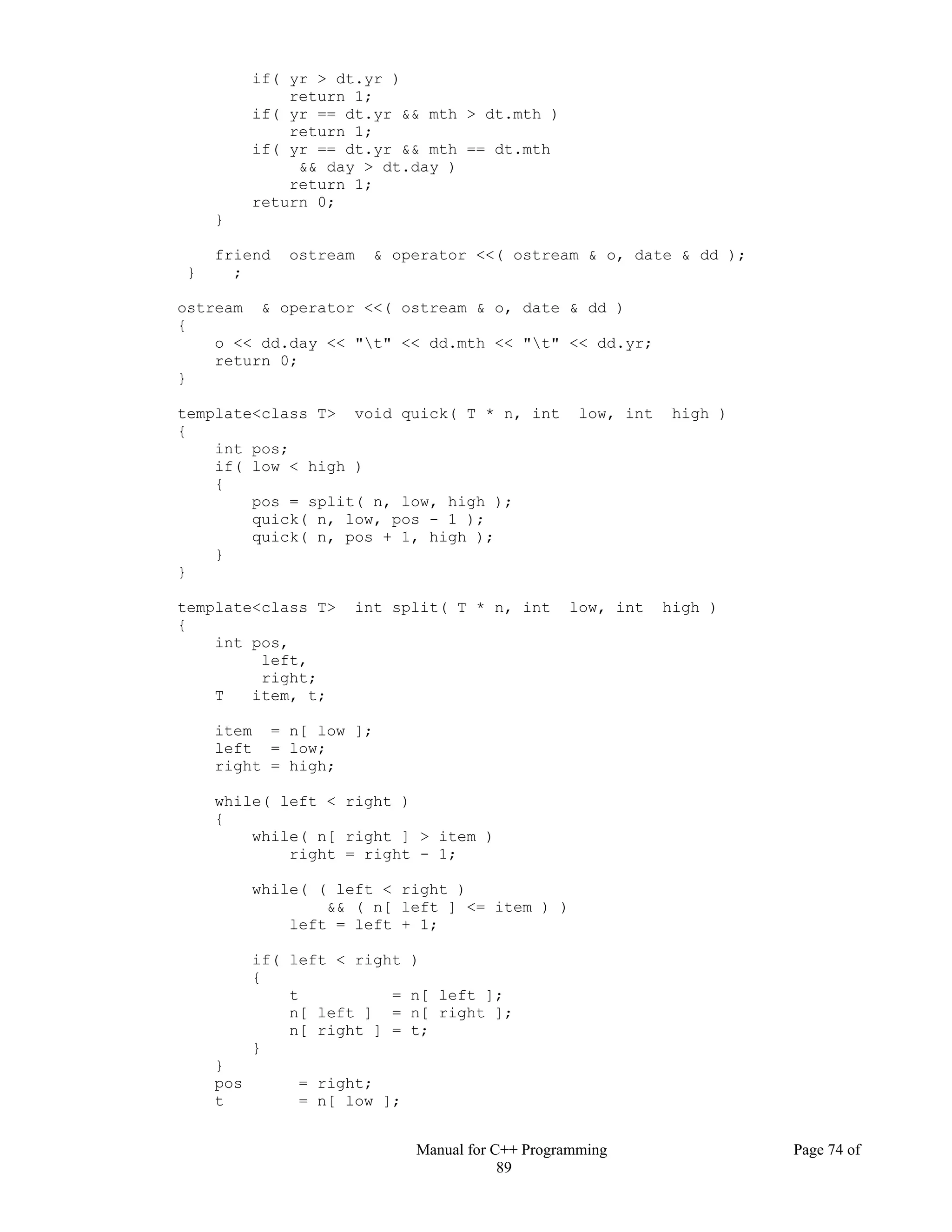 Manual for C++ Programming Page 74 of
89
if( yr > dt.yr )
return 1;
if( yr == dt.yr && mth > dt.mth )
return 1;
if( yr == dt.yr && mth == dt.mth
&& day > dt.day )
return 1;
return 0;
}
friend ostream & operator <<( ostream & o, date & dd );
} ;
ostream & operator <<( ostream & o, date & dd )
{
o << dd.day << "t" << dd.mth << "t" << dd.yr;
return 0;
}
template<class T> void quick( T * n, int low, int high )
{
int pos;
if( low < high )
{
pos = split( n, low, high );
quick( n, low, pos - 1 );
quick( n, pos + 1, high );
}
}
template<class T> int split( T * n, int low, int high )
{
int pos,
left,
right;
T item, t;
item = n[ low ];
left = low;
right = high;
while( left < right )
{
while( n[ right ] > item )
right = right - 1;
while( ( left < right )
&& ( n[ left ] <= item ) )
left = left + 1;
if( left < right )
{
t = n[ left ];
n[ left ] = n[ right ];
n[ right ] = t;
}
}
pos = right;
t = n[ low ];
 