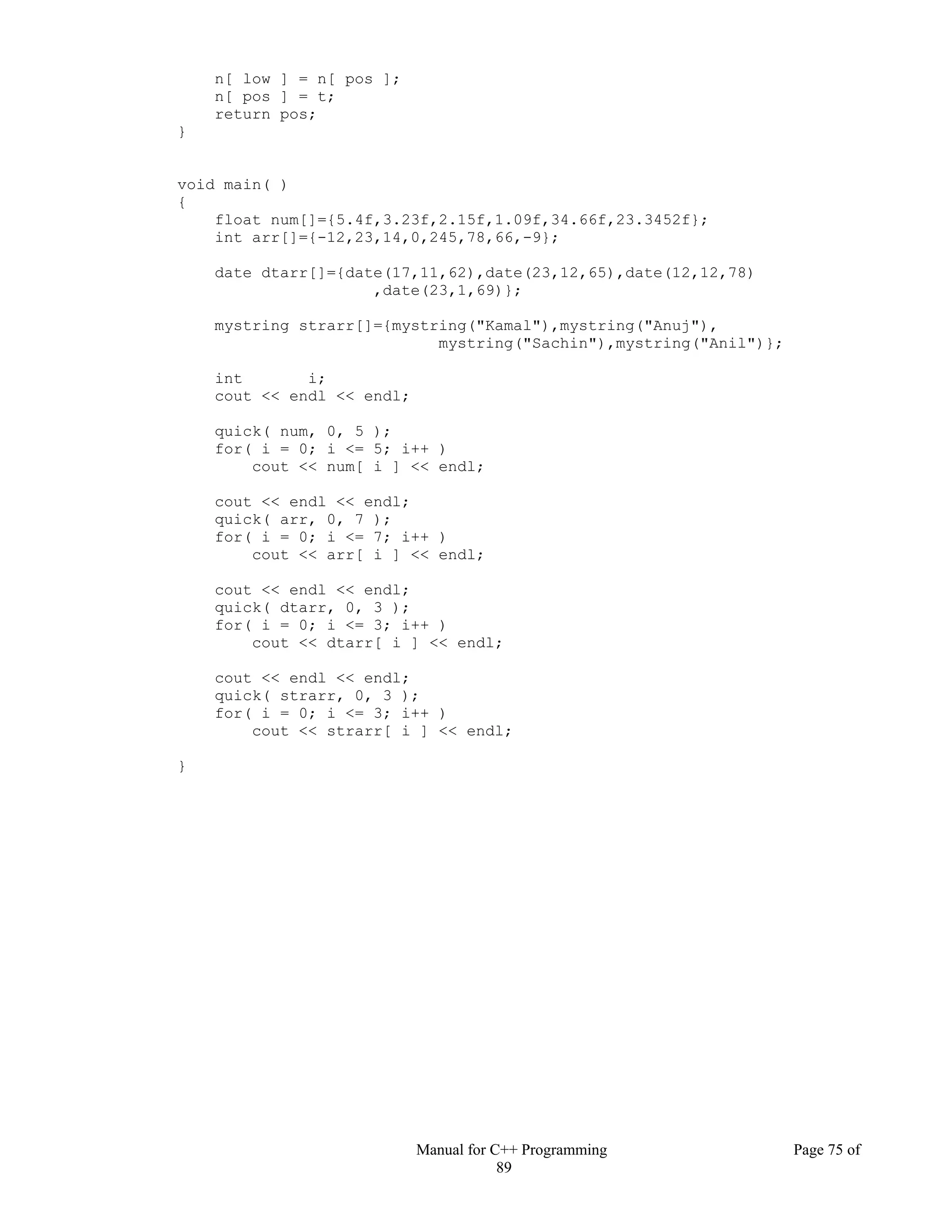 Manual for C++ Programming Page 75 of
89
n[ low ] = n[ pos ];
n[ pos ] = t;
return pos;
}
void main( )
{
float num[]={5.4f,3.23f,2.15f,1.09f,34.66f,23.3452f};
int arr[]={-12,23,14,0,245,78,66,-9};
date dtarr[]={date(17,11,62),date(23,12,65),date(12,12,78)
,date(23,1,69)};
mystring strarr[]={mystring("Kamal"),mystring("Anuj"),
mystring("Sachin"),mystring("Anil")};
int i;
cout << endl << endl;
quick( num, 0, 5 );
for( i = 0; i <= 5; i++ )
cout << num[ i ] << endl;
cout << endl << endl;
quick( arr, 0, 7 );
for( i = 0; i <= 7; i++ )
cout << arr[ i ] << endl;
cout << endl << endl;
quick( dtarr, 0, 3 );
for( i = 0; i <= 3; i++ )
cout << dtarr[ i ] << endl;
cout << endl << endl;
quick( strarr, 0, 3 );
for( i = 0; i <= 3; i++ )
cout << strarr[ i ] << endl;
}
 