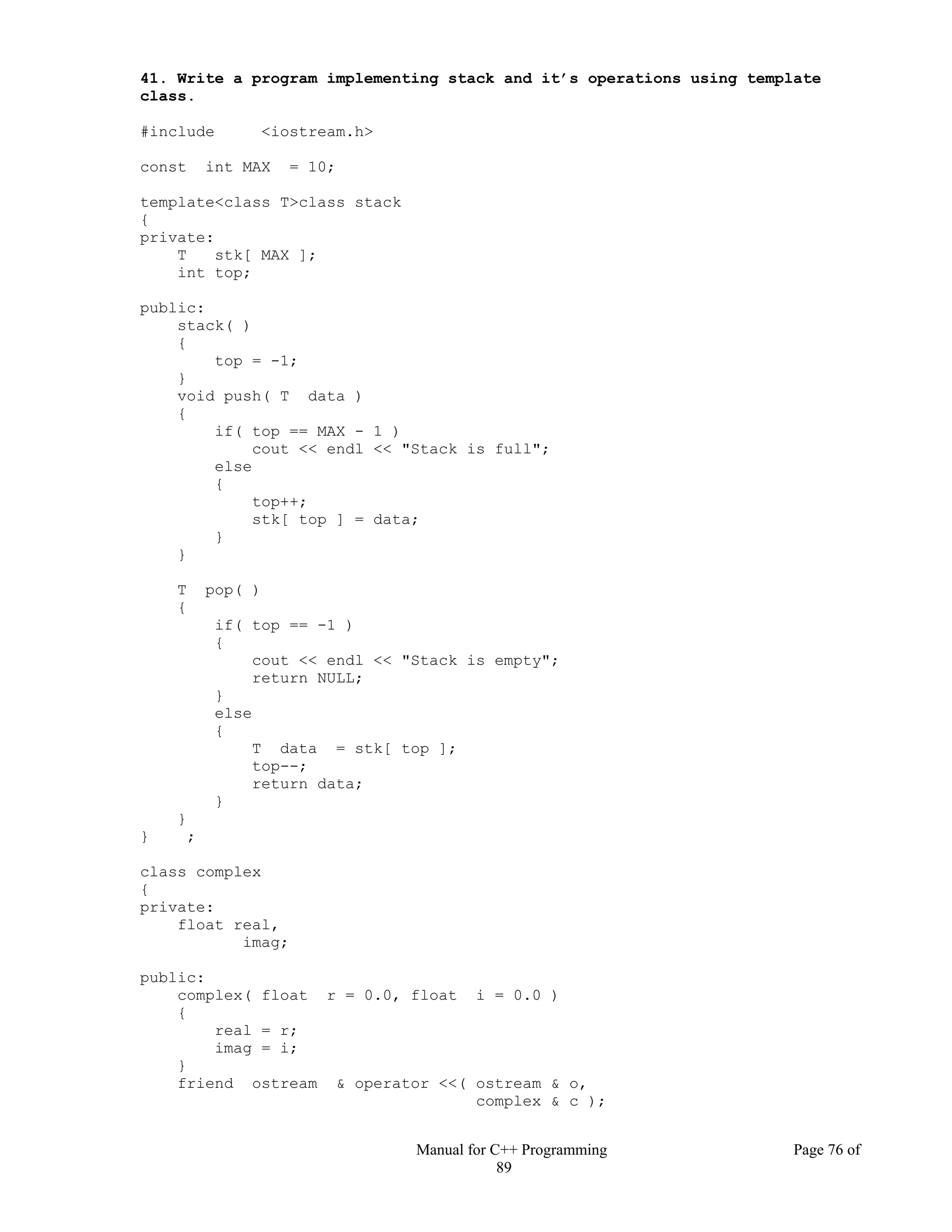Manual for C++ Programming Page 76 of
89
41. Write a program implementing stack and it’s operations using template
class.
#include <iostream.h>
const int MAX = 10;
template<class T>class stack
{
private:
T stk[ MAX ];
int top;
public:
stack( )
{
top = -1;
}
void push( T data )
{
if( top == MAX - 1 )
cout << endl << "Stack is full";
else
{
top++;
stk[ top ] = data;
}
}
T pop( )
{
if( top == -1 )
{
cout << endl << "Stack is empty";
return NULL;
}
else
{
T data = stk[ top ];
top--;
return data;
}
}
} ;
class complex
{
private:
float real,
imag;
public:
complex( float r = 0.0, float i = 0.0 )
{
real = r;
imag = i;
}
friend ostream & operator <<( ostream & o,
complex & c );
 