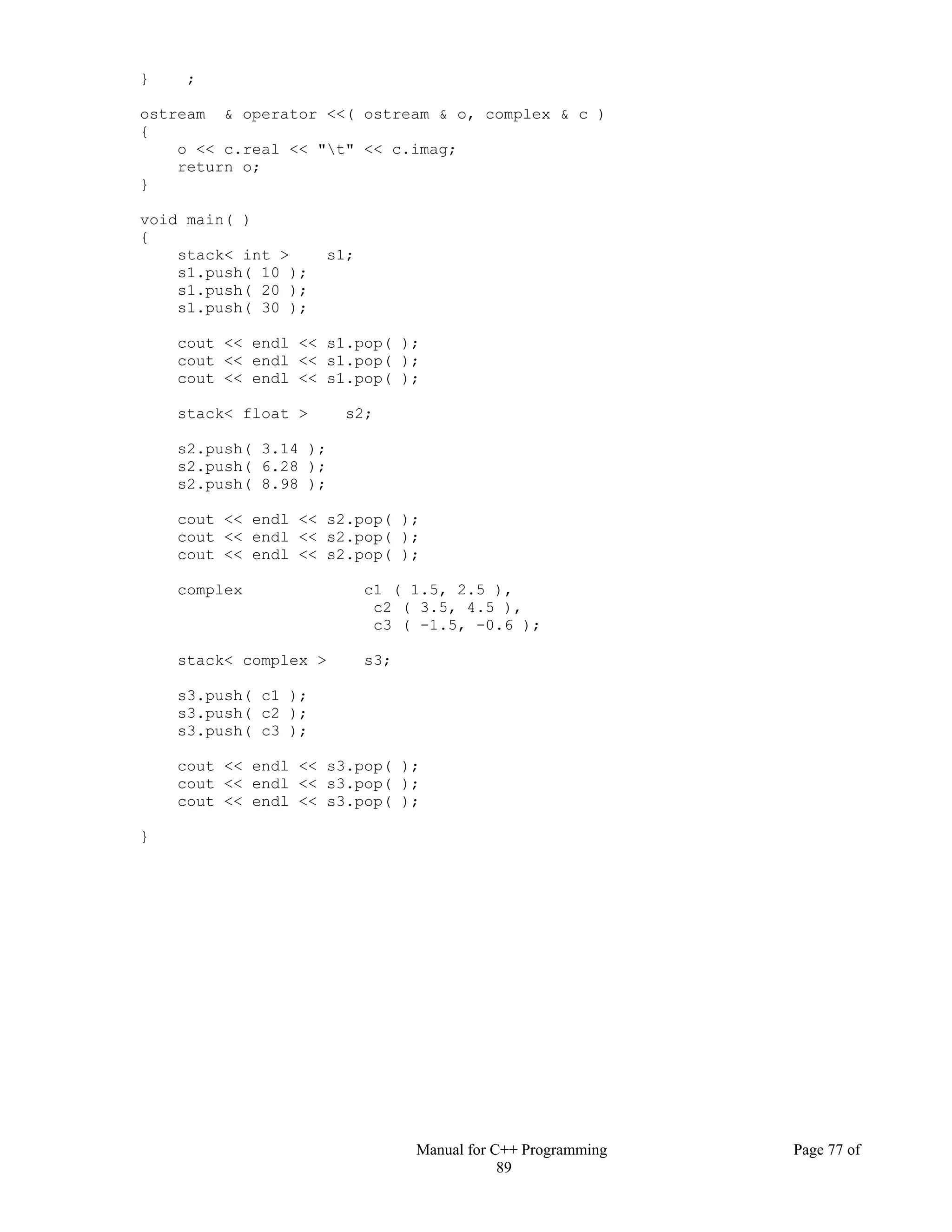 Manual for C++ Programming Page 77 of
89
} ;
ostream & operator <<( ostream & o, complex & c )
{
o << c.real << "t" << c.imag;
return o;
}
void main( )
{
stack< int > s1;
s1.push( 10 );
s1.push( 20 );
s1.push( 30 );
cout << endl << s1.pop( );
cout << endl << s1.pop( );
cout << endl << s1.pop( );
stack< float > s2;
s2.push( 3.14 );
s2.push( 6.28 );
s2.push( 8.98 );
cout << endl << s2.pop( );
cout << endl << s2.pop( );
cout << endl << s2.pop( );
complex c1 ( 1.5, 2.5 ),
c2 ( 3.5, 4.5 ),
c3 ( -1.5, -0.6 );
stack< complex > s3;
s3.push( c1 );
s3.push( c2 );
s3.push( c3 );
cout << endl << s3.pop( );
cout << endl << s3.pop( );
cout << endl << s3.pop( );
}
 