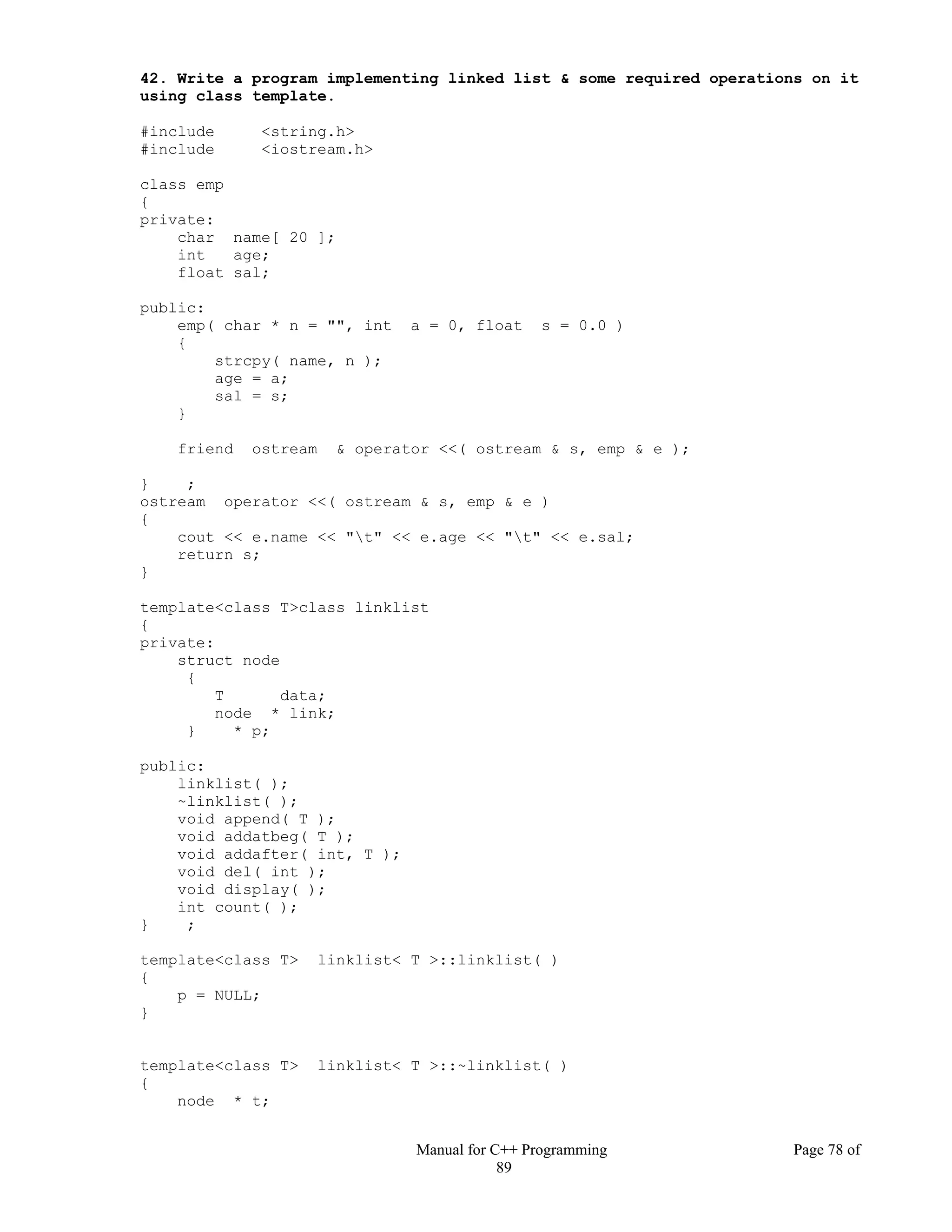 Manual for C++ Programming Page 78 of
89
42. Write a program implementing linked list & some required operations on it
using class template.
#include <string.h>
#include <iostream.h>
class emp
{
private:
char name[ 20 ];
int age;
float sal;
public:
emp( char * n = "", int a = 0, float s = 0.0 )
{
strcpy( name, n );
age = a;
sal = s;
}
friend ostream & operator <<( ostream & s, emp & e );
} ;
ostream operator <<( ostream & s, emp & e )
{
cout << e.name << "t" << e.age << "t" << e.sal;
return s;
}
template<class T>class linklist
{
private:
struct node
{
T data;
node * link;
} * p;
public:
linklist( );
~linklist( );
void append( T );
void addatbeg( T );
void addafter( int, T );
void del( int );
void display( );
int count( );
} ;
template<class T> linklist< T >::linklist( )
{
p = NULL;
}
template<class T> linklist< T >::~linklist( )
{
node * t;
 