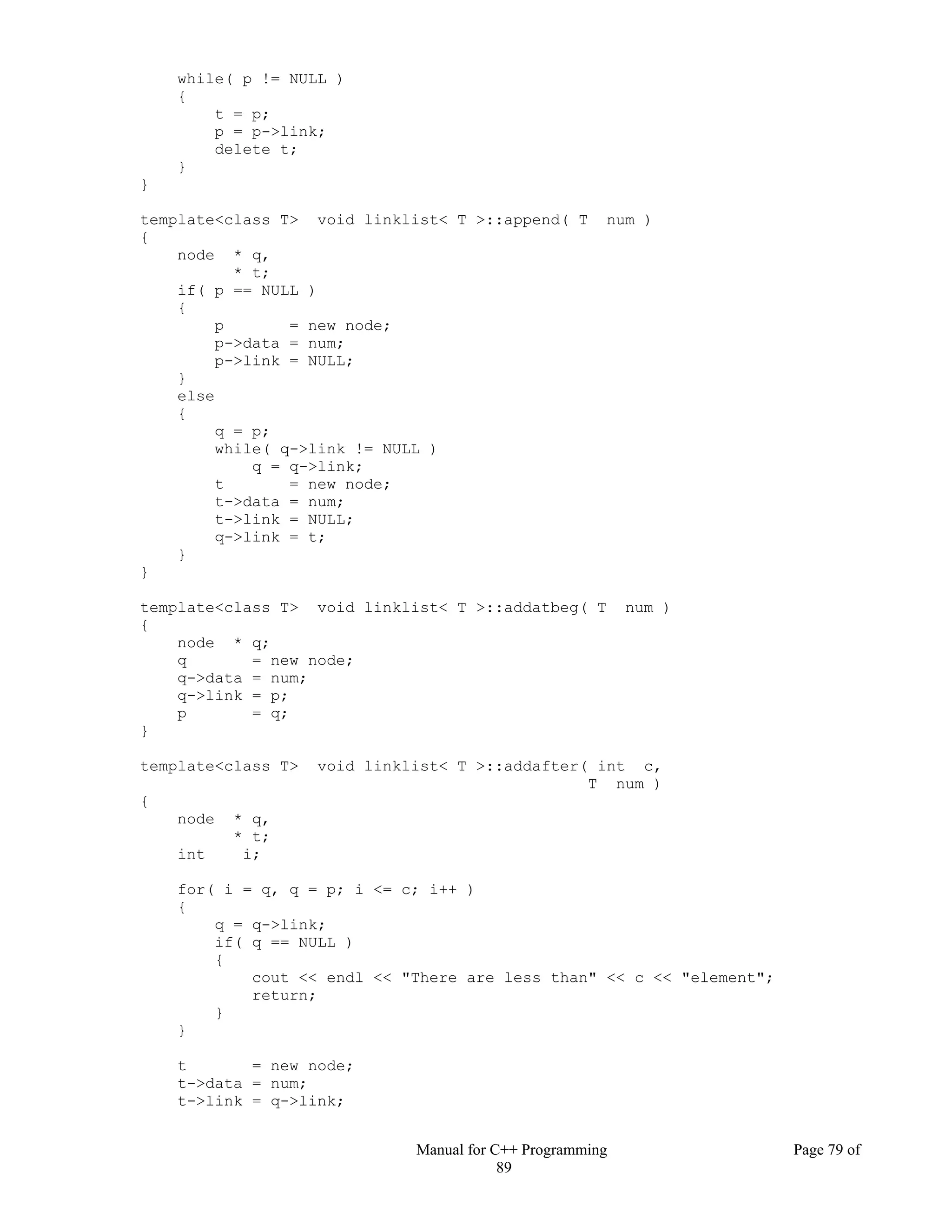 Manual for C++ Programming Page 79 of
89
while( p != NULL )
{
t = p;
p = p->link;
delete t;
}
}
template<class T> void linklist< T >::append( T num )
{
node * q,
* t;
if( p == NULL )
{
p = new node;
p->data = num;
p->link = NULL;
}
else
{
q = p;
while( q->link != NULL )
q = q->link;
t = new node;
t->data = num;
t->link = NULL;
q->link = t;
}
}
template<class T> void linklist< T >::addatbeg( T num )
{
node * q;
q = new node;
q->data = num;
q->link = p;
p = q;
}
template<class T> void linklist< T >::addafter( int c,
T num )
{
node * q,
* t;
int i;
for( i = q, q = p; i <= c; i++ )
{
q = q->link;
if( q == NULL )
{
cout << endl << "There are less than" << c << "element";
return;
}
}
t = new node;
t->data = num;
t->link = q->link;
 