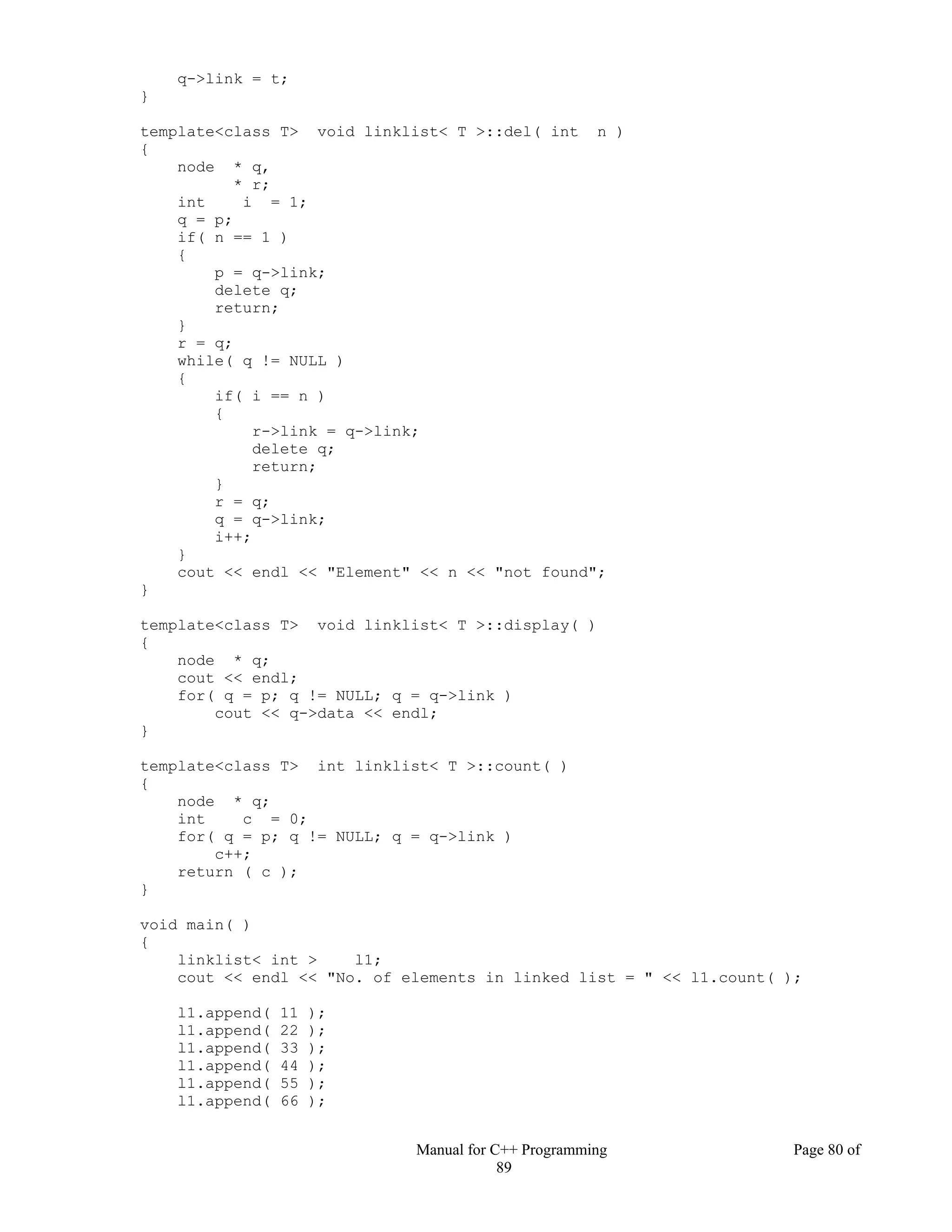Manual for C++ Programming Page 80 of
89
q->link = t;
}
template<class T> void linklist< T >::del( int n )
{
node * q,
* r;
int i = 1;
q = p;
if( n == 1 )
{
p = q->link;
delete q;
return;
}
r = q;
while( q != NULL )
{
if( i == n )
{
r->link = q->link;
delete q;
return;
}
r = q;
q = q->link;
i++;
}
cout << endl << "Element" << n << "not found";
}
template<class T> void linklist< T >::display( )
{
node * q;
cout << endl;
for( q = p; q != NULL; q = q->link )
cout << q->data << endl;
}
template<class T> int linklist< T >::count( )
{
node * q;
int c = 0;
for( q = p; q != NULL; q = q->link )
c++;
return ( c );
}
void main( )
{
linklist< int > l1;
cout << endl << "No. of elements in linked list = " << l1.count( );
l1.append( 11 );
l1.append( 22 );
l1.append( 33 );
l1.append( 44 );
l1.append( 55 );
l1.append( 66 );
 