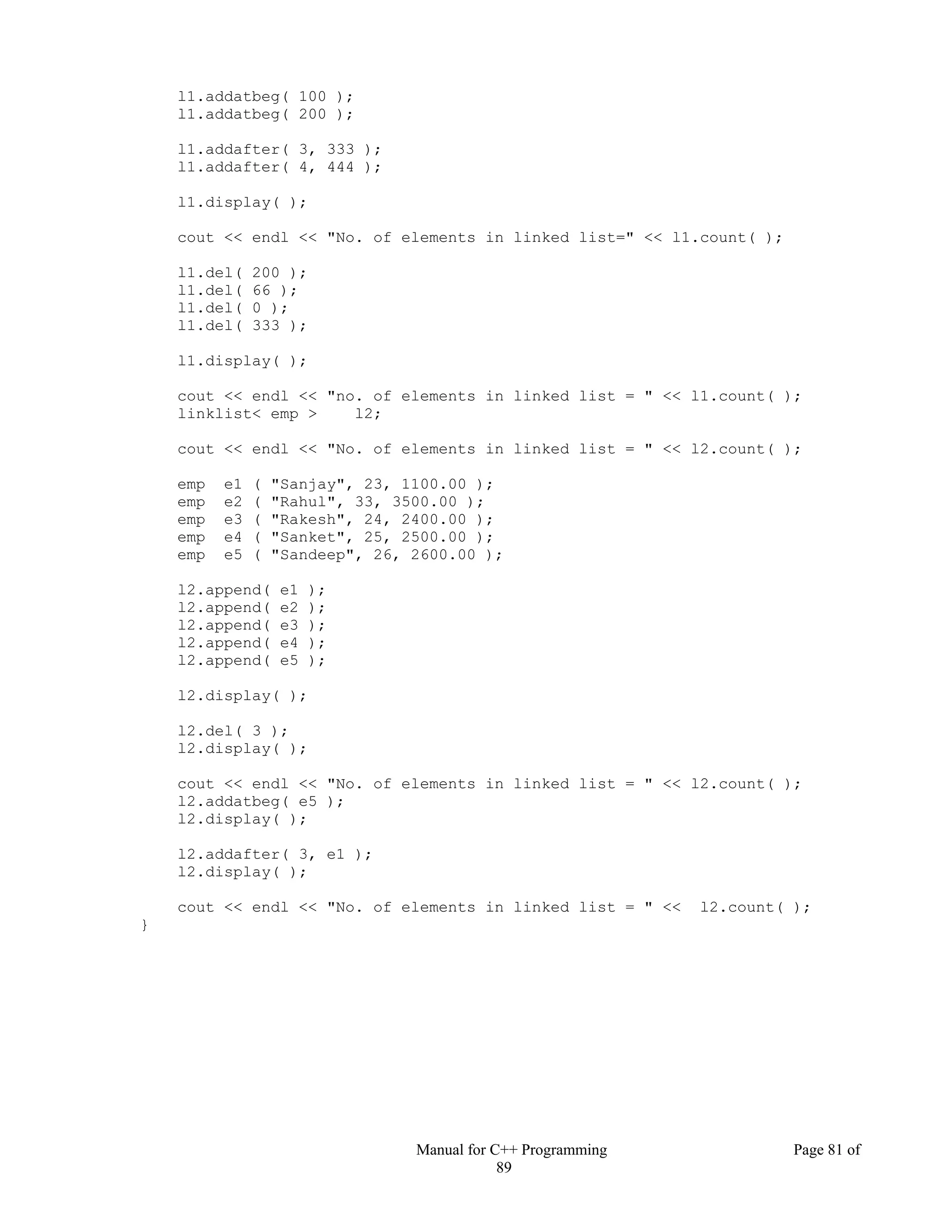 Manual for C++ Programming Page 81 of
89
l1.addatbeg( 100 );
l1.addatbeg( 200 );
l1.addafter( 3, 333 );
l1.addafter( 4, 444 );
l1.display( );
cout << endl << "No. of elements in linked list=" << l1.count( );
l1.del( 200 );
l1.del( 66 );
l1.del( 0 );
l1.del( 333 );
l1.display( );
cout << endl << "no. of elements in linked list = " << l1.count( );
linklist< emp > l2;
cout << endl << "No. of elements in linked list = " << l2.count( );
emp e1 ( "Sanjay", 23, 1100.00 );
emp e2 ( "Rahul", 33, 3500.00 );
emp e3 ( "Rakesh", 24, 2400.00 );
emp e4 ( "Sanket", 25, 2500.00 );
emp e5 ( "Sandeep", 26, 2600.00 );
l2.append( e1 );
l2.append( e2 );
l2.append( e3 );
l2.append( e4 );
l2.append( e5 );
l2.display( );
l2.del( 3 );
l2.display( );
cout << endl << "No. of elements in linked list = " << l2.count( );
l2.addatbeg( e5 );
l2.display( );
l2.addafter( 3, e1 );
l2.display( );
cout << endl << "No. of elements in linked list = " << l2.count( );
}
 