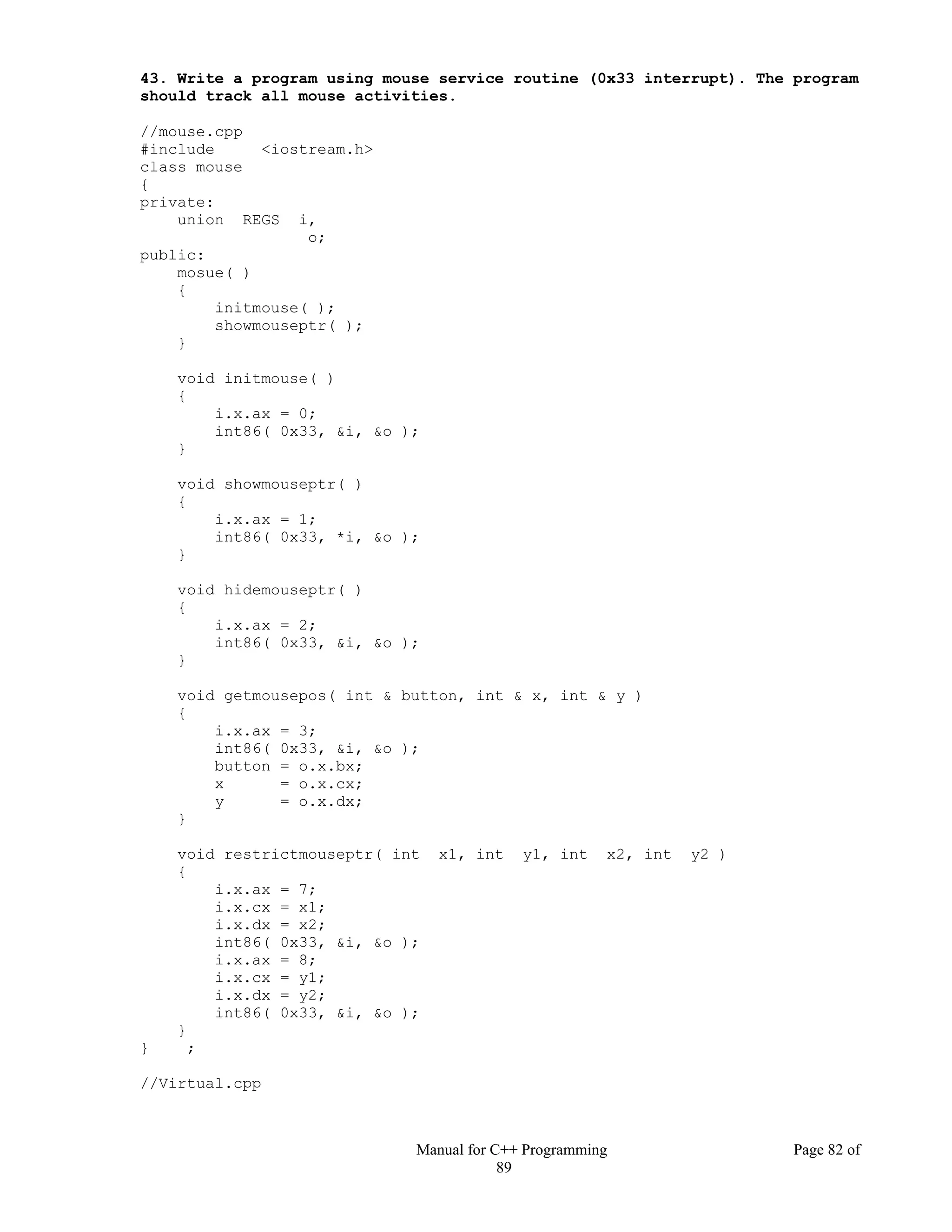 Manual for C++ Programming Page 82 of
89
43. Write a program using mouse service routine (0x33 interrupt). The program
should track all mouse activities.
//mouse.cpp
#include <iostream.h>
class mouse
{
private:
union REGS i,
o;
public:
mosue( )
{
initmouse( );
showmouseptr( );
}
void initmouse( )
{
i.x.ax = 0;
int86( 0x33, &i, &o );
}
void showmouseptr( )
{
i.x.ax = 1;
int86( 0x33, *i, &o );
}
void hidemouseptr( )
{
i.x.ax = 2;
int86( 0x33, &i, &o );
}
void getmousepos( int & button, int & x, int & y )
{
i.x.ax = 3;
int86( 0x33, &i, &o );
button = o.x.bx;
x = o.x.cx;
y = o.x.dx;
}
void restrictmouseptr( int x1, int y1, int x2, int y2 )
{
i.x.ax = 7;
i.x.cx = x1;
i.x.dx = x2;
int86( 0x33, &i, &o );
i.x.ax = 8;
i.x.cx = y1;
i.x.dx = y2;
int86( 0x33, &i, &o );
}
} ;
//Virtual.cpp
 