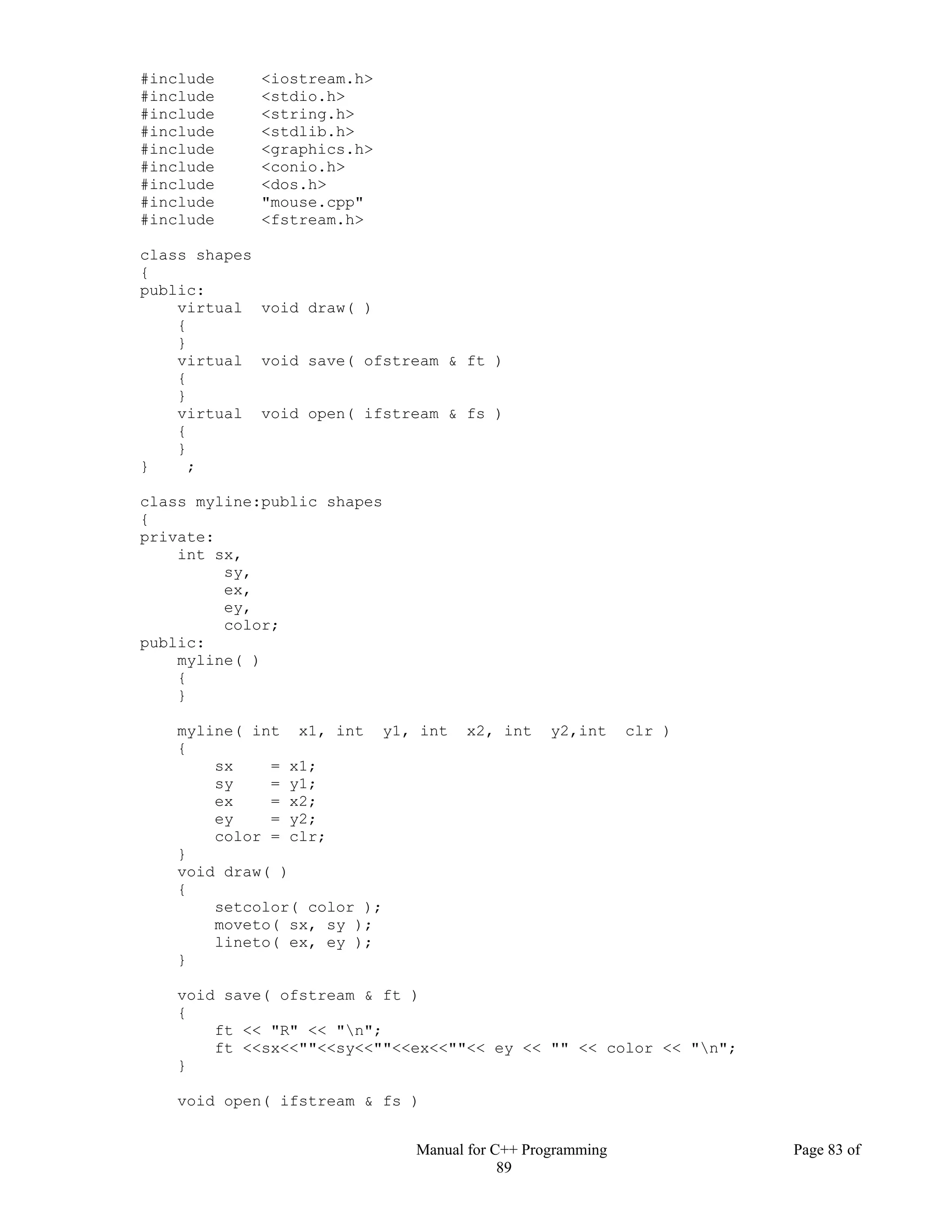 Manual for C++ Programming Page 83 of
89
#include <iostream.h>
#include <stdio.h>
#include <string.h>
#include <stdlib.h>
#include <graphics.h>
#include <conio.h>
#include <dos.h>
#include "mouse.cpp"
#include <fstream.h>
class shapes
{
public:
virtual void draw( )
{
}
virtual void save( ofstream & ft )
{
}
virtual void open( ifstream & fs )
{
}
} ;
class myline:public shapes
{
private:
int sx,
sy,
ex,
ey,
color;
public:
myline( )
{
}
myline( int x1, int y1, int x2, int y2,int clr )
{
sx = x1;
sy = y1;
ex = x2;
ey = y2;
color = clr;
}
void draw( )
{
setcolor( color );
moveto( sx, sy );
lineto( ex, ey );
}
void save( ofstream & ft )
{
ft << "R" << "n";
ft <<sx<<""<<sy<<""<<ex<<""<< ey << "" << color << "n";
}
void open( ifstream & fs )
 