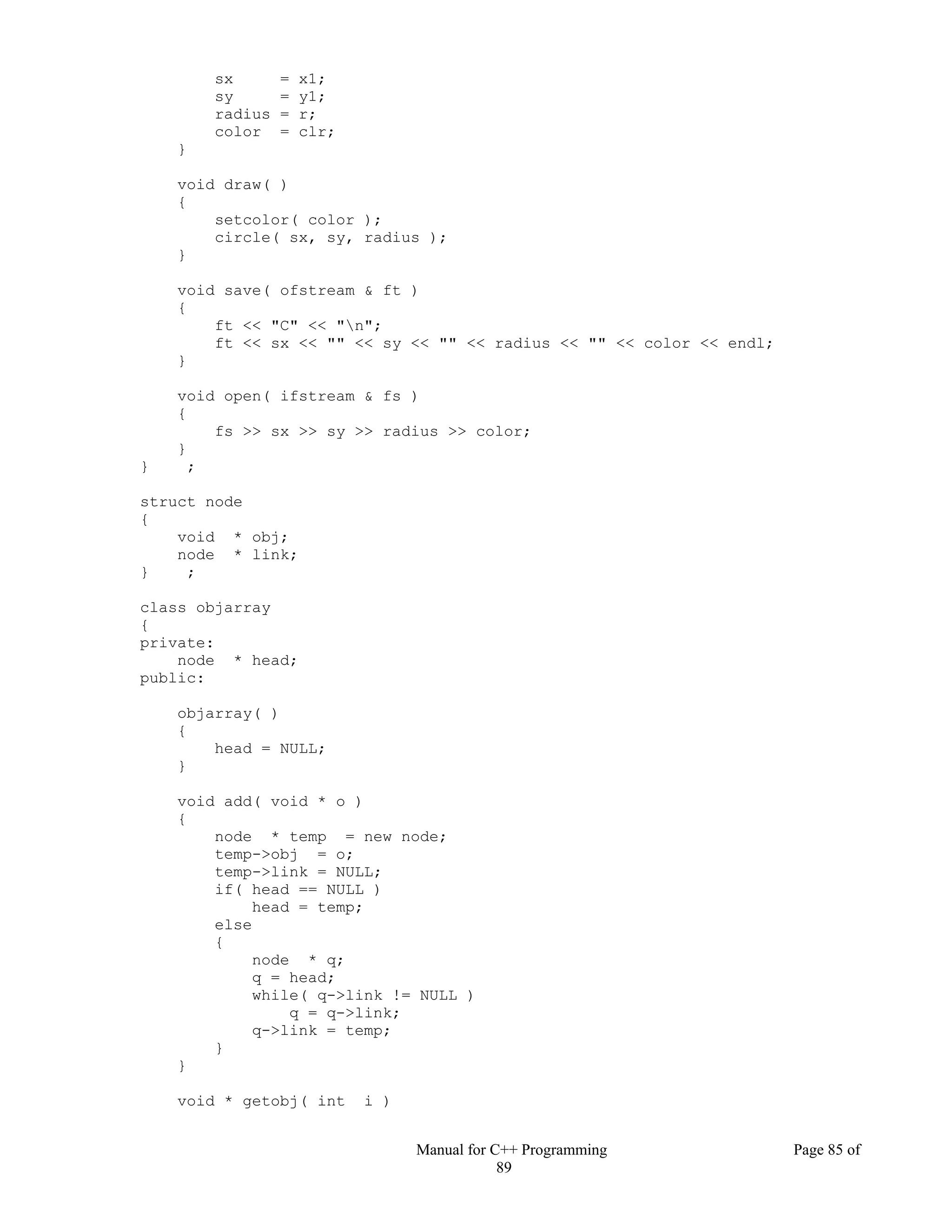 Manual for C++ Programming Page 85 of
89
sx = x1;
sy = y1;
radius = r;
color = clr;
}
void draw( )
{
setcolor( color );
circle( sx, sy, radius );
}
void save( ofstream & ft )
{
ft << "C" << "n";
ft << sx << "" << sy << "" << radius << "" << color << endl;
}
void open( ifstream & fs )
{
fs >> sx >> sy >> radius >> color;
}
} ;
struct node
{
void * obj;
node * link;
} ;
class objarray
{
private:
node * head;
public:
objarray( )
{
head = NULL;
}
void add( void * o )
{
node * temp = new node;
temp->obj = o;
temp->link = NULL;
if( head == NULL )
head = temp;
else
{
node * q;
q = head;
while( q->link != NULL )
q = q->link;
q->link = temp;
}
}
void * getobj( int i )
 