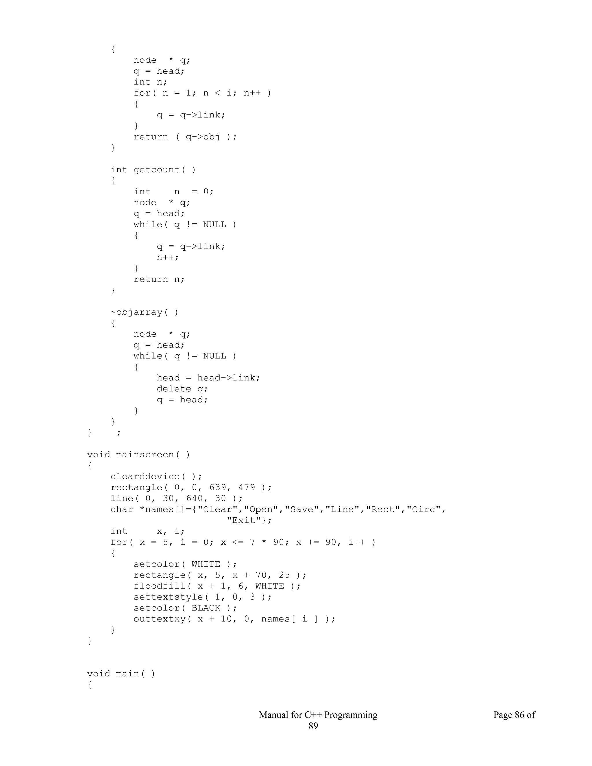Manual for C++ Programming Page 86 of
89
{
node * q;
q = head;
int n;
for( n = 1; n < i; n++ )
{
q = q->link;
}
return ( q->obj );
}
int getcount( )
{
int n = 0;
node * q;
q = head;
while( q != NULL )
{
q = q->link;
n++;
}
return n;
}
~objarray( )
{
node * q;
q = head;
while( q != NULL )
{
head = head->link;
delete q;
q = head;
}
}
} ;
void mainscreen( )
{
clearddevice( );
rectangle( 0, 0, 639, 479 );
line( 0, 30, 640, 30 );
char *names[]={"Clear","Open","Save","Line","Rect","Circ",
"Exit"};
int x, i;
for( x = 5, i = 0; x <= 7 * 90; x += 90, i++ )
{
setcolor( WHITE );
rectangle( x, 5, x + 70, 25 );
floodfill( x + 1, 6, WHITE );
settextstyle( 1, 0, 3 );
setcolor( BLACK );
outtextxy( x + 10, 0, names[ i ] );
}
}
void main( )
{
 