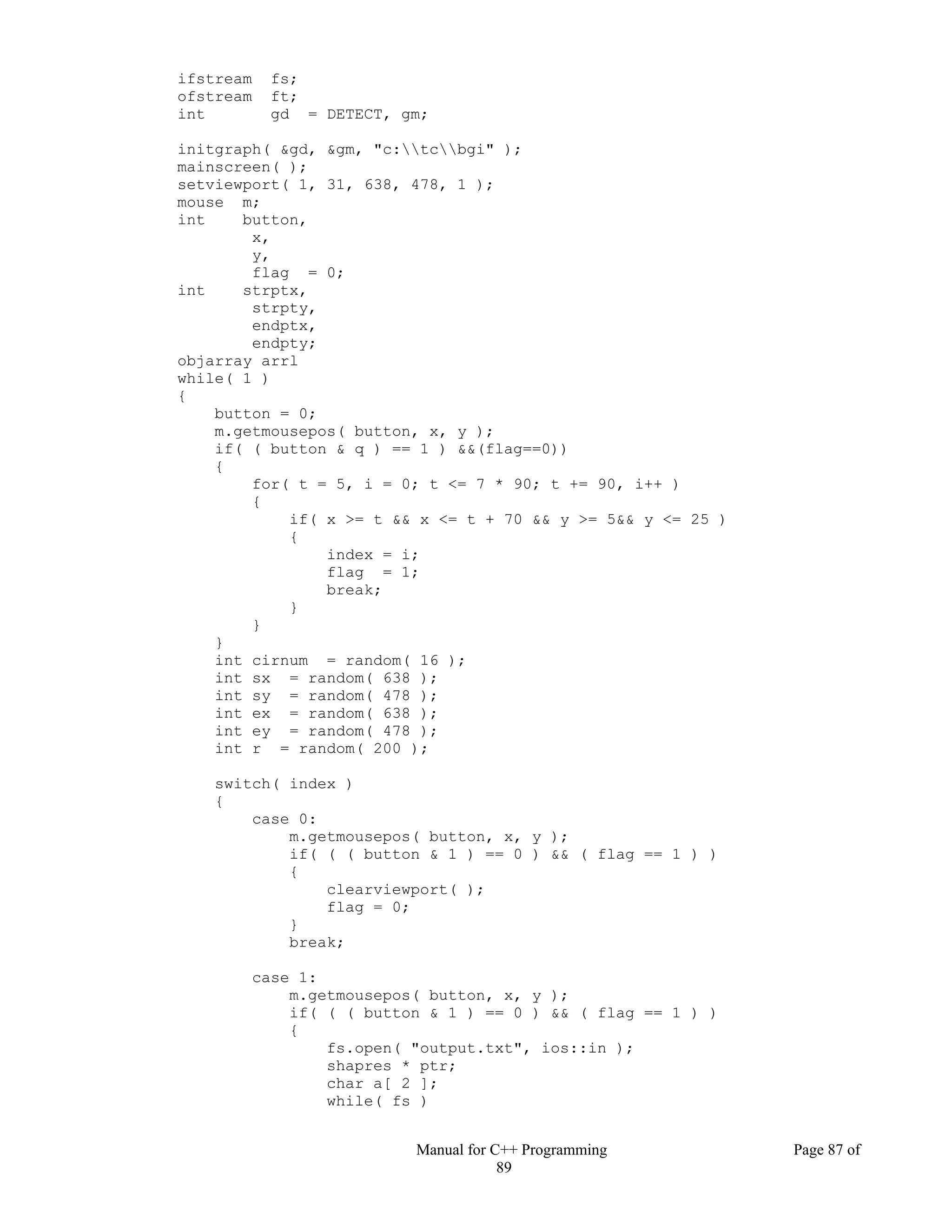 Manual for C++ Programming Page 87 of
89
ifstream fs;
ofstream ft;
int gd = DETECT, gm;
initgraph( &gd, &gm, "c:tcbgi" );
mainscreen( );
setviewport( 1, 31, 638, 478, 1 );
mouse m;
int button,
x,
y,
flag = 0;
int strptx,
strpty,
endptx,
endpty;
objarray arrl
while( 1 )
{
button = 0;
m.getmousepos( button, x, y );
if( ( button & q ) == 1 ) &&(flag==0))
{
for( t = 5, i = 0; t <= 7 * 90; t += 90, i++ )
{
if( x >= t && x <= t + 70 && y >= 5&& y <= 25 )
{
index = i;
flag = 1;
break;
}
}
}
int cirnum = random( 16 );
int sx = random( 638 );
int sy = random( 478 );
int ex = random( 638 );
int ey = random( 478 );
int r = random( 200 );
switch( index )
{
case 0:
m.getmousepos( button, x, y );
if( ( ( button & 1 ) == 0 ) && ( flag == 1 ) )
{
clearviewport( );
flag = 0;
}
break;
case 1:
m.getmousepos( button, x, y );
if( ( ( button & 1 ) == 0 ) && ( flag == 1 ) )
{
fs.open( "output.txt", ios::in );
shapres * ptr;
char a[ 2 ];
while( fs )
 