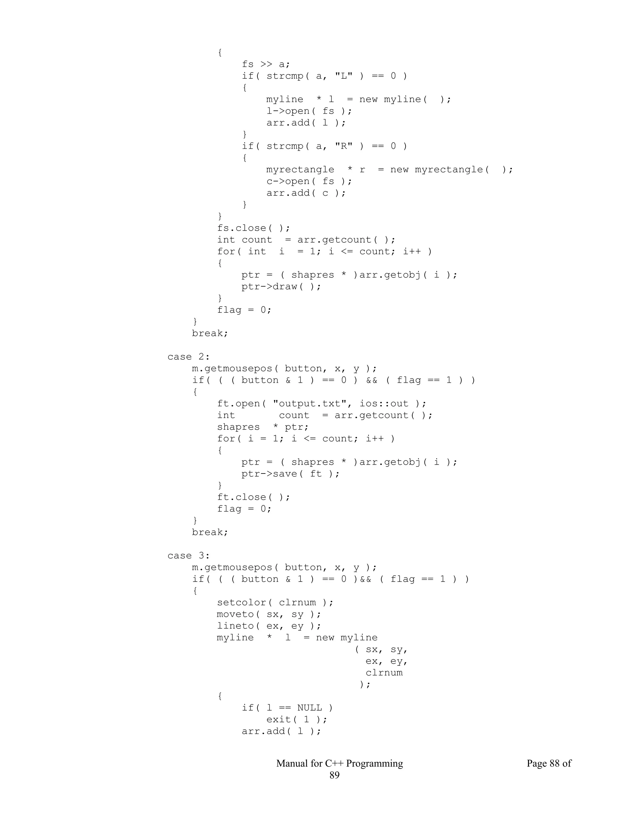 Manual for C++ Programming Page 88 of
89
{
fs >> a;
if( strcmp( a, "L" ) == 0 )
{
myline * l = new myline( );
l->open( fs );
arr.add( l );
}
if( strcmp( a, "R" ) == 0 )
{
myrectangle * r = new myrectangle( );
c->open( fs );
arr.add( c );
}
}
fs.close( );
int count = arr.getcount( );
for( int i = 1; i <= count; i++ )
{
ptr = ( shapres * )arr.getobj( i );
ptr->draw( );
}
flag = 0;
}
break;
case 2:
m.getmousepos( button, x, y );
if( ( ( button & 1 ) == 0 ) && ( flag == 1 ) )
{
ft.open( "output.txt", ios::out );
int count = arr.getcount( );
shapres * ptr;
for( i = 1; i <= count; i++ )
{
ptr = ( shapres * )arr.getobj( i );
ptr->save( ft );
}
ft.close( );
flag = 0;
}
break;
case 3:
m.getmousepos( button, x, y );
if( ( ( button & 1 ) == 0 )&& ( flag == 1 ) )
{
setcolor( clrnum );
moveto( sx, sy );
lineto( ex, ey );
myline * l = new myline
( sx, sy,
ex, ey,
clrnum
);
{
if( l == NULL )
exit( 1 );
arr.add( l );
 
