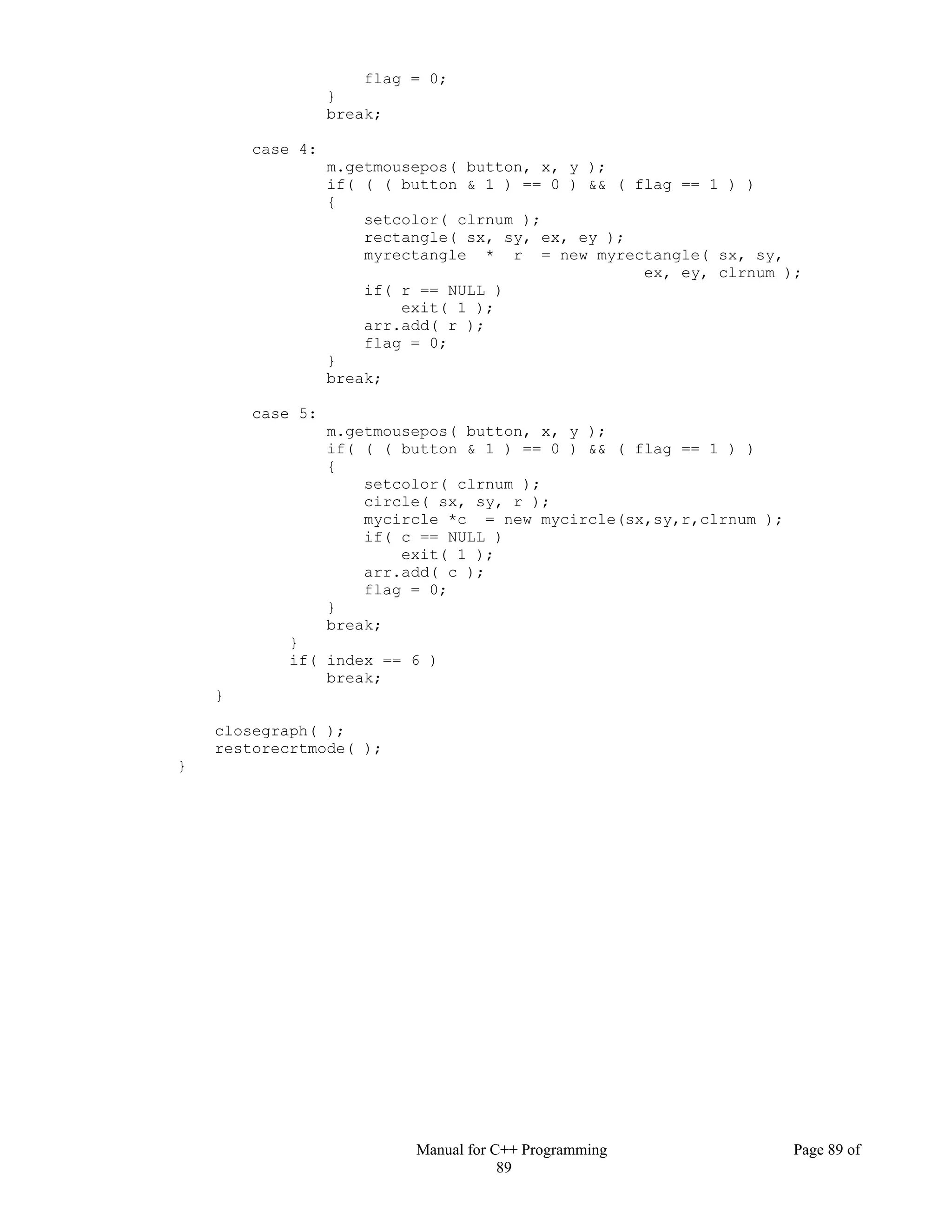 Manual for C++ Programming Page 89 of
89
flag = 0;
}
break;
case 4:
m.getmousepos( button, x, y );
if( ( ( button & 1 ) == 0 ) && ( flag == 1 ) )
{
setcolor( clrnum );
rectangle( sx, sy, ex, ey );
myrectangle * r = new myrectangle( sx, sy,
ex, ey, clrnum );
if( r == NULL )
exit( 1 );
arr.add( r );
flag = 0;
}
break;
case 5:
m.getmousepos( button, x, y );
if( ( ( button & 1 ) == 0 ) && ( flag == 1 ) )
{
setcolor( clrnum );
circle( sx, sy, r );
mycircle *c = new mycircle(sx,sy,r,clrnum );
if( c == NULL )
exit( 1 );
arr.add( c );
flag = 0;
}
break;
}
if( index == 6 )
break;
}
closegraph( );
restorecrtmode( );
}
 