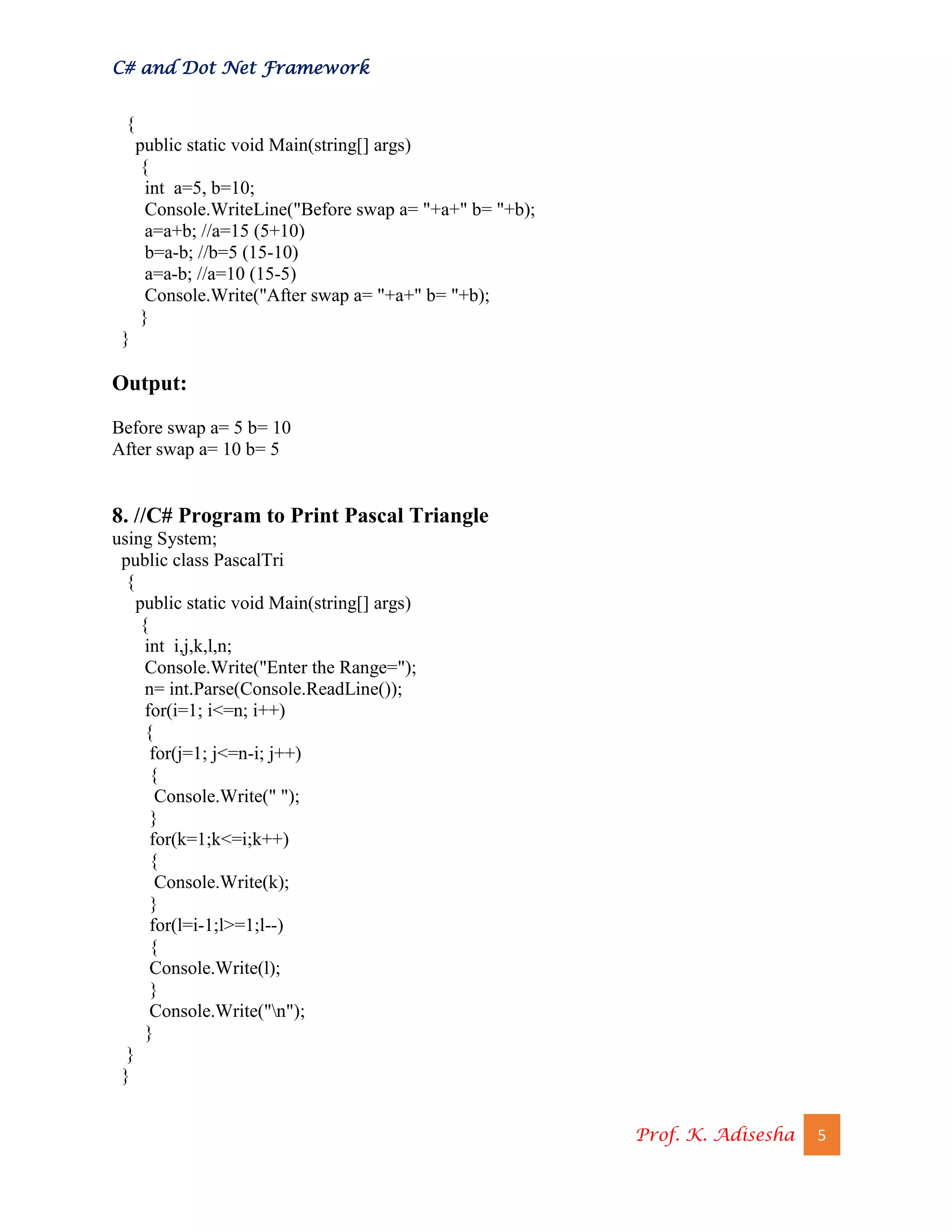 C# and Dot Net Framework
Prof. K. Adisesha 5
{
public static void Main(string[] args)
{
int a=5, b=10;
Console.WriteLine("Before swap a= "+a+" b= "+b);
a=a+b; //a=15 (5+10)
b=a-b; //b=5 (15-10)
a=a-b; //a=10 (15-5)
Console.Write("After swap a= "+a+" b= "+b);
}
}
Output:
Before swap a= 5 b= 10
After swap a= 10 b= 5
8. //C# Program to Print Pascal Triangle
using System;
public class PascalTri
{
public static void Main(string[] args)
{
int i,j,k,l,n;
Console.Write("Enter the Range=");
n= int.Parse(Console.ReadLine());
for(i=1; i<=n; i++)
{
for(j=1; j<=n-i; j++)
{
Console.Write(" ");
}
for(k=1;k<=i;k++)
{
Console.Write(k);
}
for(l=i-1;l>=1;l--)
{
Console.Write(l);
}
Console.Write("n");
}
}
}
 