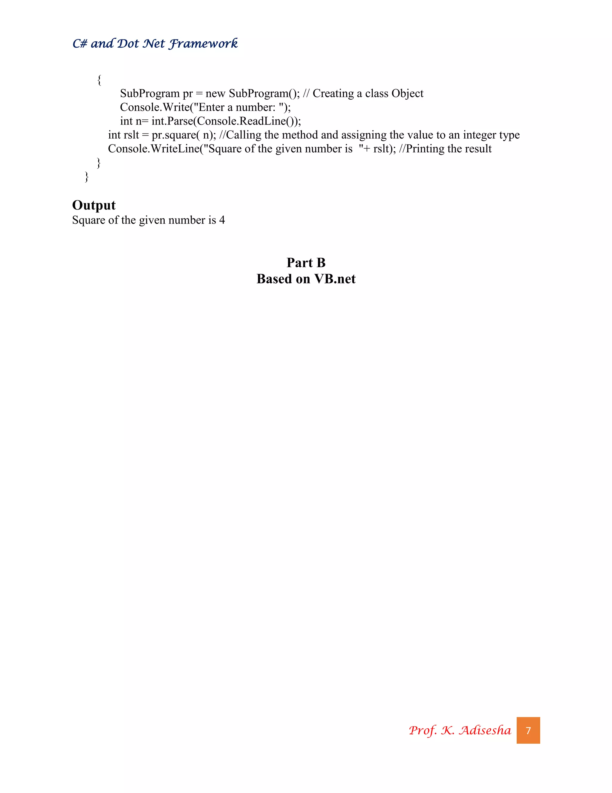 C# and Dot Net Framework
Prof. K. Adisesha 7
{
SubProgram pr = new SubProgram(); // Creating a class Object
Console.Write("Enter a number: ");
int n= int.Parse(Console.ReadLine());
int rslt = pr.square( n); //Calling the method and assigning the value to an integer type
Console.WriteLine("Square of the given number is "+ rslt); //Printing the result
}
}
Output
Square of the given number is 4
Part B
Based on VB.net
 