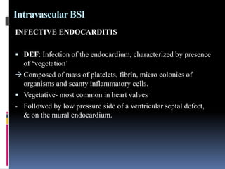 Intravascular BSI
INFECTIVE ENDOCARDITIS
 DEF: Infection of the endocardium, characterized by presence
of ‘vegetation’
 Composed of mass of platelets, fibrin, micro colonies of
organisms and scanty inflammatory cells.
 Vegetative- most common in heart valves
- Followed by low pressure side of a ventricular septal defect,
& on the mural endocardium.
 
