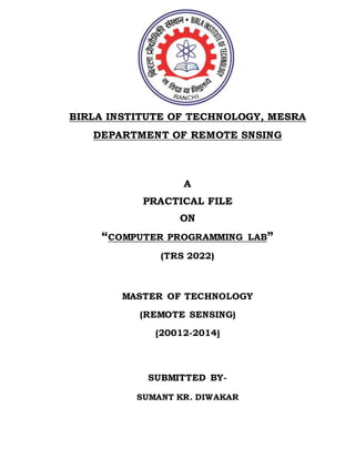 BIRLA INSTITUTE OF TECHNOLOGY, MESRA 
DEPARTMENT OF REMOTE SNSING 
A 
PRACTICAL FILE 
ON 
“COMPUTER PROGRAMMING LAB” 
(TRS 2022) 
MASTER OF TECHNOLOGY 
(REMOTE SENSING) 
(20012-2014) 
SUBMITTED BY-SUMANT 
KR. DIWAKAR 
 