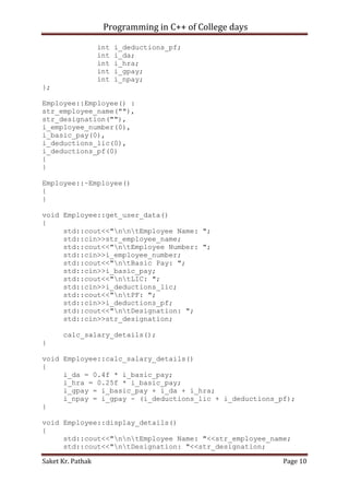 Programming in C++ of College days
int
int
int
int
int

i_deductions_pf;
i_da;
i_hra;
i_gpay;
i_npay;

};
Employee::Employee() :
str_employee_name(""),
str_designation(""),
i_employee_number(0),
i_basic_pay(0),
i_deductions_lic(0),
i_deductions_pf(0)
{
}
Employee::~Employee()
{
}
void Employee::get_user_data()
{
std::cout<<"nntEmployee Name: ";
std::cin>>str_employee_name;
std::cout<<"ntEmployee Number: ";
std::cin>>i_employee_number;
std::cout<<"ntBasic Pay: ";
std::cin>>i_basic_pay;
std::cout<<"ntLIC: ";
std::cin>>i_deductions_lic;
std::cout<<"ntPF: ";
std::cin>>i_deductions_pf;
std::cout<<"ntDesignation: ";
std::cin>>str_designation;
calc_salary_details();
}
void Employee::calc_salary_details()
{
i_da = 0.4f * i_basic_pay;
i_hra = 0.25f * i_basic_pay;
i_gpay = i_basic_pay + i_da + i_hra;
i_npay = i_gpay - (i_deductions_lic + i_deductions_pf);
}
void Employee::display_details()
{
std::cout<<"nntEmployee Name: "<<str_employee_name;
std::cout<<"ntDesignation: "<<str_designation;
Saket Kr. Pathak

Page 10

 