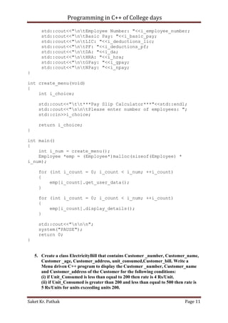 Programming in C++ of College days
std::cout<<"ntEmployee Number: "<<i_employee_number;
std::cout<<"ntBasic Pay: "<<i_basic_pay;
std::cout<<"ntLIC: "<<i_deductions_lic;
std::cout<<"ntPF: "<<i_deductions_pf;
std::cout<<"ntDA: "<<i_da;
std::cout<<"ntHRA: "<<i_hra;
std::cout<<"ntGPay: "<<i_gpay;
std::cout<<"ntNPay: "<<i_npay;
}
int create_menu(void)
{
int i_choice;
std::cout<<"tt***Pay Slip Calculator***"<<std::endl;
std::cout<<"nntPlease enter number of employees: ";
std::cin>>i_choice;
return i_choice;
}
int main()
{
int i_num = create_menu();
Employee *emp = (Employee*)malloc(sizeof(Employee) *
i_num);
for (int i_count = 0; i_count < i_num; ++i_count)
{
emp[i_count].get_user_data();
}
for (int i_count = 0; i_count < i_num; ++i_count)
{
emp[i_count].display_details();
}
std::cout<<"nnn";
system("PAUSE");
return 0;
}

5. Create a class ElectricityBill that contains Customer _number, Customer_name,
Customer _age, Customer_address, unit_consumed,Customer_bill. Write a
Menu driven C++ program to display the Customer _number, Customer_name
and Customer_address of the Customer for the following conditions:
(i) if Unit_Consumed is less than equal to 200 then rate is 4 Rs/Unit.
(ii) if Unit_Consumed is greater than 200 and less than equal to 500 then rate is
5 Rs/Units for units exceeding units 200.
Saket Kr. Pathak

Page 11

 